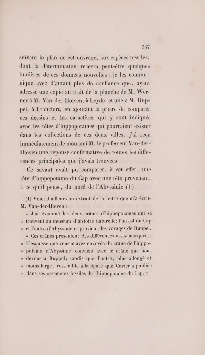 suivant le plan de cet ouvrage, aux espèces fossiles, dont la détermination recevra peut-être quelques lumières de ces données nouvelles : je les commu- nique avec d'autant plus de confiance que, ayant adressé une copie au trait de la planche de M. Wer- ner à M. Van-der-Hoœven, à Leyde, et une à M. Rup- pel, à Francfort, en ajoutant la prière de comparer ces dessins et les caractères qui y sont indiqués avec les têtes d’hippopotames qui pourraient exister dans les collections de ces deux villes, J'ai reçu immédiatement de mon ami M. le professeur Van-der- Hœven une réponse confirmative de toutes les diffé- rences principales que j'avais trouvées. Ce savant avait pu comparer, à cet effet, une tête d’hippopotame du Cap avec une tête provenant, à ce qu'il pense, du nord de lAbyssinie. (1). (4) Voici d’ailleurs un extrait de la lettre que m'a écrite M. Van-der-Hæœven : « J'ai examiné les deux crânes d’hippopotames qui se « trouvent au muséum d'histoire naturelle; l’un est du Cap « et l’autre d’Abyssinie et provient des voyages de Ruppel. .« Ces crânes présentent des différences assez marquées. « L’esquisse que vous m'avez envoyée du crâne de lhippo- « potame d’Abyssinie convient avec le crâne que nous « devons à Ruppel; tandis que Fautre, plus allongé et « moins large , ressemble à la figure que Cuvier a publiée « dans ses ossements fossiles de l’hippopotame du Cap. »