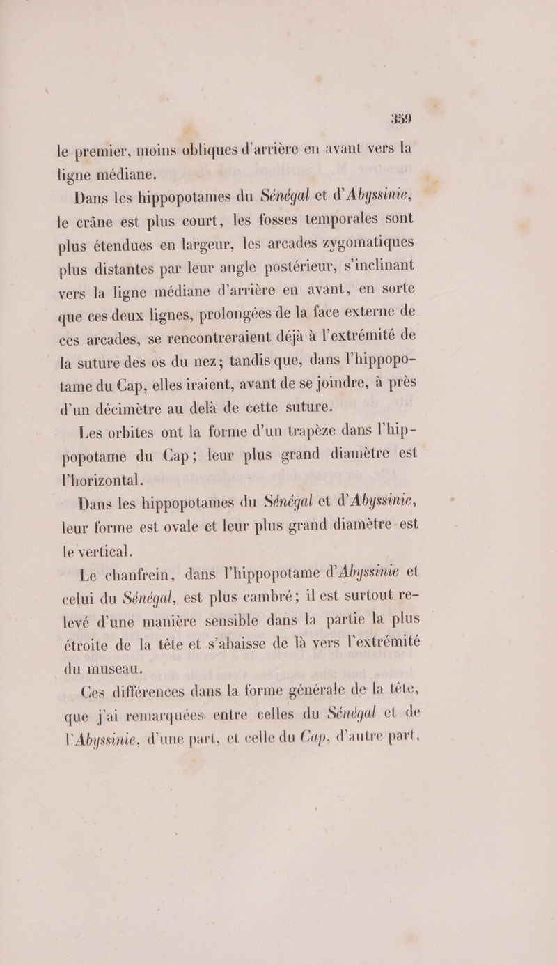 le premier, moins obliques d'arrière en avant vers la ligne médiane. Dans les hippopotames du Sénégal et d'Abyssinie, le crâne est plus court, les fosses temporales sont plus étendues en largeur, les arcades zygomatiques plus distantes par leur angle postérieur, s’inclinant vers la ligne médiane d’arrière en avant, en sorte que ces deux lignes, prolongées de la face externe de ces arcades, se rencontreraient déjà à l'extrémité de la suture des os du nez; tandis que, dans Fhippopo- tame du Cap, elles iraient, avant de se joindre, à près d’un décimètre au delà de cette suture. Les orbites ont la forme d’un trapèze dans lhip- popotame du Cap; leur plus grand diamètre est l’horizontal. Dans les hippopotames du Sénégal et d’Abyssinie, leur forme est ovale et leur plus grand diamètre est le vertical. Le chanfrein, dans l’hippopotame d'Abyssime et celui du Sénégal, est plus cambré; 1l est surtout re- levé d’une manière sensible dans la partie la plus étroite de la tête et s’ahaisse de là vers l'extrémité _ du museau. Ces différences dans la forme générale de la tête, que j'ai remarquées entre celles du Sénégal et de l'Abyssinie, d'une part, et celle du Cap, d'autre part,