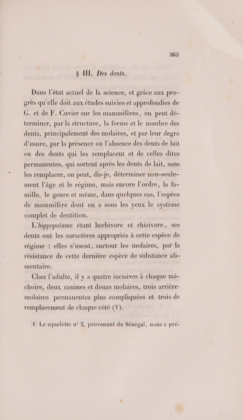 S IE. Des dents. Dans l’état actuel de la science, et grâce aux pro- grès qu’elle doit aux études suivies et approfondies de G. et de F. Cuvier sur les mammifères, on peut dé- terminer, par la structure, la forme et le nombre des dents, principalement des molaires, et par leur degré d'usure, par la présence ou l'absence des dents de lait ou des dents qui les remplacent et de celles dites permanentes, qui sortent après les dents de lait, sans les remplacer, on peut, dis-je, déterminer non-seule- ment l’âge et le régime, mais encore l’ordre, la fa- mille, le genre et même, dans quelques cas, l’espèce de mammifère dont on a sous les yeux le système complet de dentition. : L'hippopotame étant herbivore et rhizivore, ses dents ont les caractères appropriés à cette espèce de régime : elles s’usent, surtout les molaires, par la résistance de cette dernière espèce de substance ali- mentaire. Chez l'adulte, il y a quatre incisives à chaque mà- choire, deux canines et douze molaires, trois arrière- molaires permanentes plus compliquées et trois de remplacement de chaque côté (4). (4) Le squelette n° 2, provenant du Sénégal, nous a pré-