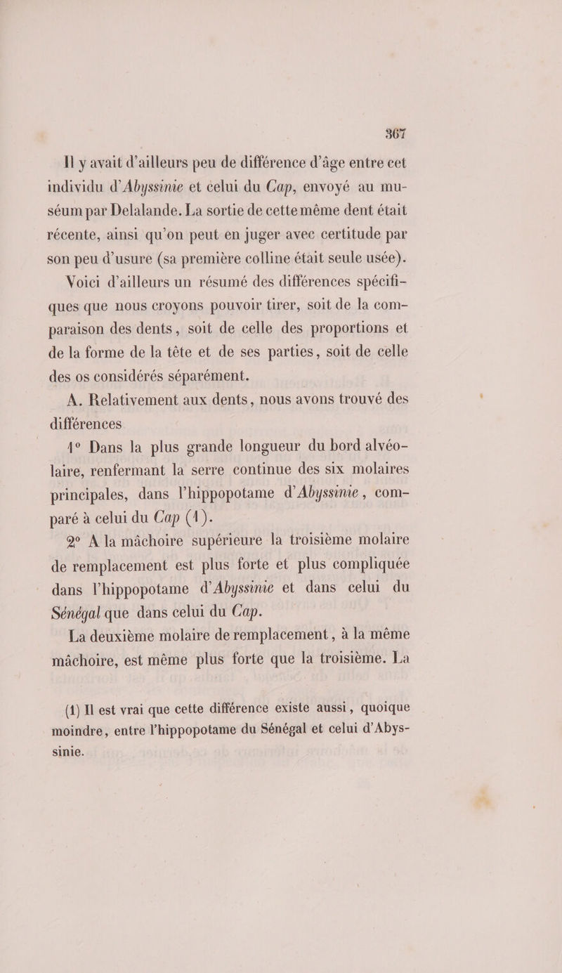 Il y avait d’ailleurs peu de différence d’âge entre cet individu d’Abyssinie et celui du Cap, envoyé au mu- séum par Delalande. La sortie de cettemème dent était récente, ainsi qu’on peut en juger avee certitude par son peu d'usure (sa première colline était seule usée). Voici d’ailleurs un résumé des différences spécifi- ques que nous croyons pouvoir tirer, soit de la com- paraison des dents, soit de celle des proportions et de la forme de la tête et de ses parties, soit de celle des os considérés séparément. A. Relativement aux dents , nous avons trouvé des différences 4° Dans la plus grande longueur du bord alvéo- laire, renfermant la serre continue des six molaires principales, dans l’hippopotame d’Abyssinie, com- paré à celui du Cap (1). 2 À la mâchoire supérieure la troisième molaire de remplacement est plus forte et plus compliquée dans l’hippopotame d’Abyssime et dans celui du Sénégal que dans celui du Cap. La deuxième molaire de remplacement , à la même mâchoire, est même plus forte que la troisième. La (1) Il est vrai que cette différence existe aussi, quoique moindre, entre l’hippopotame du Sénégal et celui d’Abys- sinie.