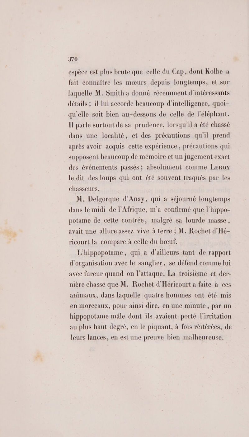 espèce est plus brute que celle du Cap, dont Kolbe à fait connaître les mœurs depuis longtemps, et sur laquelle M. Smith à donné récemment d’imtéressants détails ; il lui accorde beaucoup d'intelligence, quoi- qu’elle soit bien au-dessous de celle de l'éléphant. Il parle surtout de sa prudence, lorsqu'il a été chassé dans une localité, et des précautions qu'il prend après avoir acquis cette expérience, précautions qui supposent beaucoup de mémoire et un Jugement exact des événements passés ; absolument comme Leroy le dit des loups qui ont été souvent traqués par les chasseurs. M. Delgorque d’Anay, qui a séjourné longtemps dans le midi de l'Afrique, m'a confirmé que l’hippo- potame de cette contrée, malgré sa lourde masse, avait une allure assez vive à terre ; M. Rochet d’'Hé- ricourt la compare à celle du bœuf. L'hippopotame, qui a d’ailleurs tant de rapport d'organisation avec le sanglier, se défend comme lui avec fureur quand on l'attaque. La troisième et der- nière chasse que M. Rochet d'Héricourt a faite à ces animaux, dans laquelle quatre hommes ont été mis en morceaux, pour ainsi dire, en une minute, par un hippopotame mâle dont 1ls avaient porté l'irritation au plus haut degré, en le piquant, à fois réitérées, de leurs lances, en est une preuve bien malheureuse.