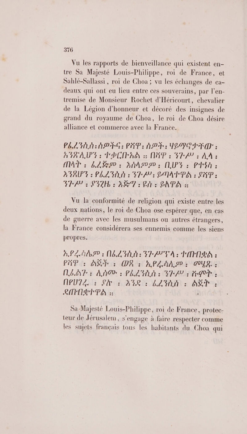 3170 Vu les rapports de bienveillance qui existent en- tre Sa Majesté Louis-Philippe, roi de France, et Sahlé-Sallassi, roi de Choa; vu les échanges de ca- deaux qui ont eu lieu entre ces souverains, par l’en- tremise de Monsieur Rochet d’'Héricourt, chevalier de la Légion d'honneur et décoré des insignes de grand du royaume de Choa, le roi de Choa désire alliance et commerce avec la France. PALIN: AD G : PAP: AP: JSDO TD : 14 AU: TPCIFAO 2: NP : GPA : AA : MAT : LAN: GnAmN; NUY: Phi: A 4AU0 4 : PAL AN 2 GPA 3 GA PA : LMP : ATAD : PUR : ET 2 Phi: LAPA :: Vu la conformité de religion qui existe entre les deux nations, le roi de Choa ose espérer que, en cas de guerre avec les musulmans ou autres étrangers, la France considérera ses ennemis comme les siens propres. AP : ALL: EAN TA : TNA : PAP : AS : O8 : APANA.I ;: AUA, : LEA : AM : PAL : GP/P à: EP (IPUTZ. : LAN : 44 : LL'inn : AT : CFOPTPA :: Br Sa-Majesté Louis-Philippe, roi de France, protec- teur de Jérusalem, s’engage à faire respecter comme les sujets français tous les habitants du Choa qui