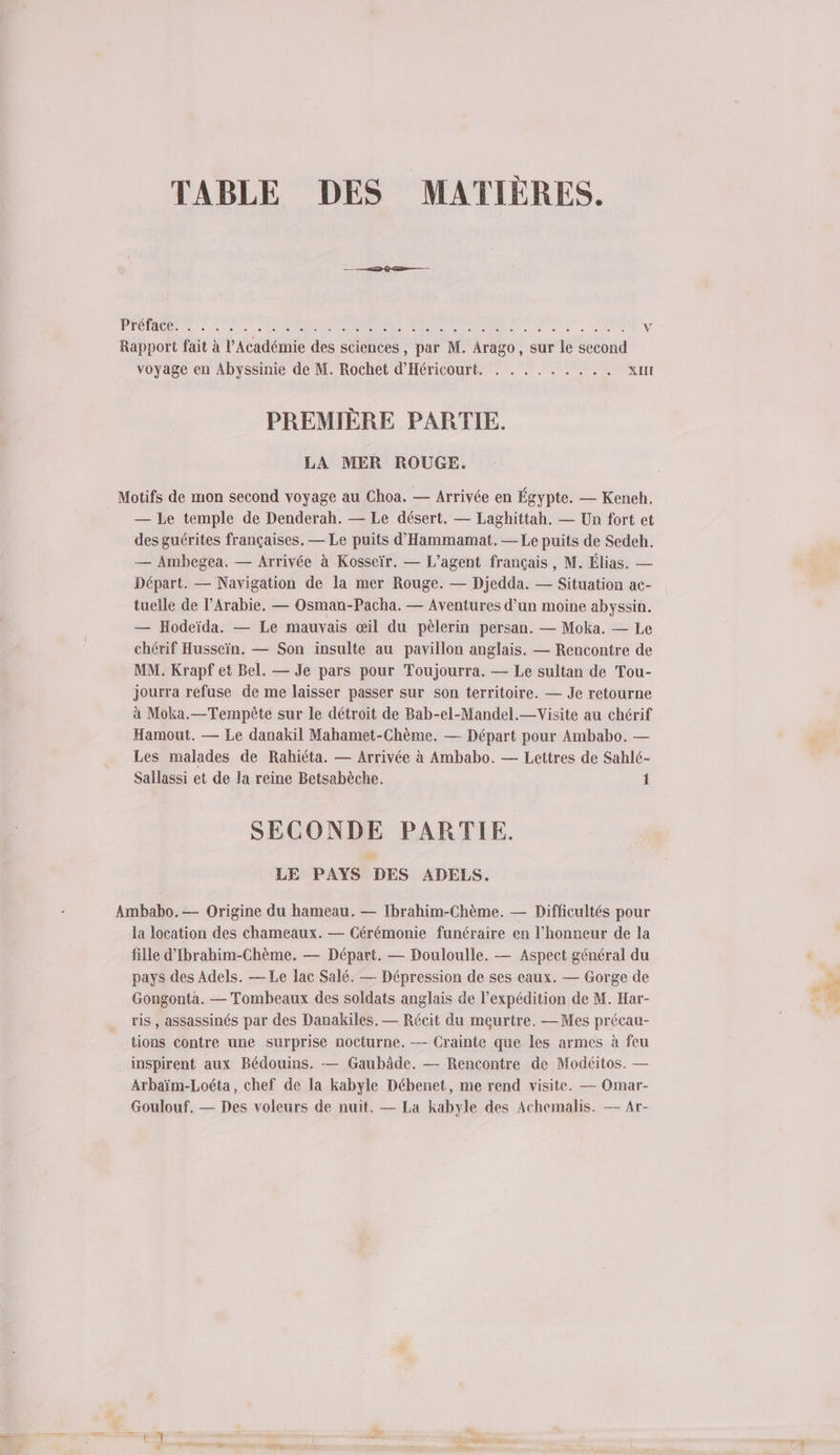 TABLE DES MATIÈRES. — —22rD @Ente— DÉMOS se à no NO RS RC UE à de MEN V Rapport fait à l’Académie des sciences , par M. Arago, sur le second voyage en Abyssinie de M. Rochet d'Héricourt. . . . . . . . .. XIII PREMIÈRE PARTIE. LA MER ROUGE. Motifs de mon second voyage au Choa. — Arrivée en Égypte. — Keneh. — Le temple de Denderah. — Le désert. — Laghittah, — Un fort et des guérites françaises. — Le puits d’'Hammamat. — Le puits de Sedeh. — Ambegea. — Arrivée à Kosseïr. — L'agent français, M. Élias. — Départ. — Navigation de la mer Rouge. — Djedda. — Situation ac- tuelle de l'Arabie. — Osman-Pacha. — Aventures d’un moine abyssin. — Hodeïda. — Le mauvais œil du pèlerin persan. — Moka. — Le chérif Husseïn. — Son insulte au pavillon anglais. — Rencontre de MM. Krapf et Bel. — Je pars pour Toujourra. — Le sultan de Tou- jourra refuse de me laisser passer sur son territoire. — Je retourne à Moka.—Tempèête sur le détroit de Bab-el-Mandel.—Visite au chérif Hamout. — Le danakil Mahamet-Chème. — Départ pour Ambabo. — Les malades de Rahiéta. — Arrivée à Ambabo. — Lettres de Sahlé- Sallassi et de la reine Betsabèche. 1 SECONDE PARTIE. LE PAYS DES ADELS. Ambabo, — Origine du hameau. — Ibrahim-Chème. — Difficultés pour la location des chameaux. — Cérémonie funéraire en l'honneur de la fille d’'Ibrahim-Chème. — Départ. — Douloulle. — Aspect général du pays des Adels. — Le lac Salé. — Dépression de ses eaux. — Gorge de Gongonta. — Tombeaux des soldats anglais de l'expédition de M. Har- ris , assassinés par des Danakiles. — Récit du meurtre. —Mes précau- tions contre une surprise nocturne. -— Crainte que les armes à feu inspirent aux Bédouins. — Gaubâde. — Rencontre de Modéitos. — Arbaïm-Loéta, chef de la kabyle Débenet, me rend visite. — Omar- Goulouf. — Des voleurs de nuit. — La kabyle des Achemalis. — Ar-