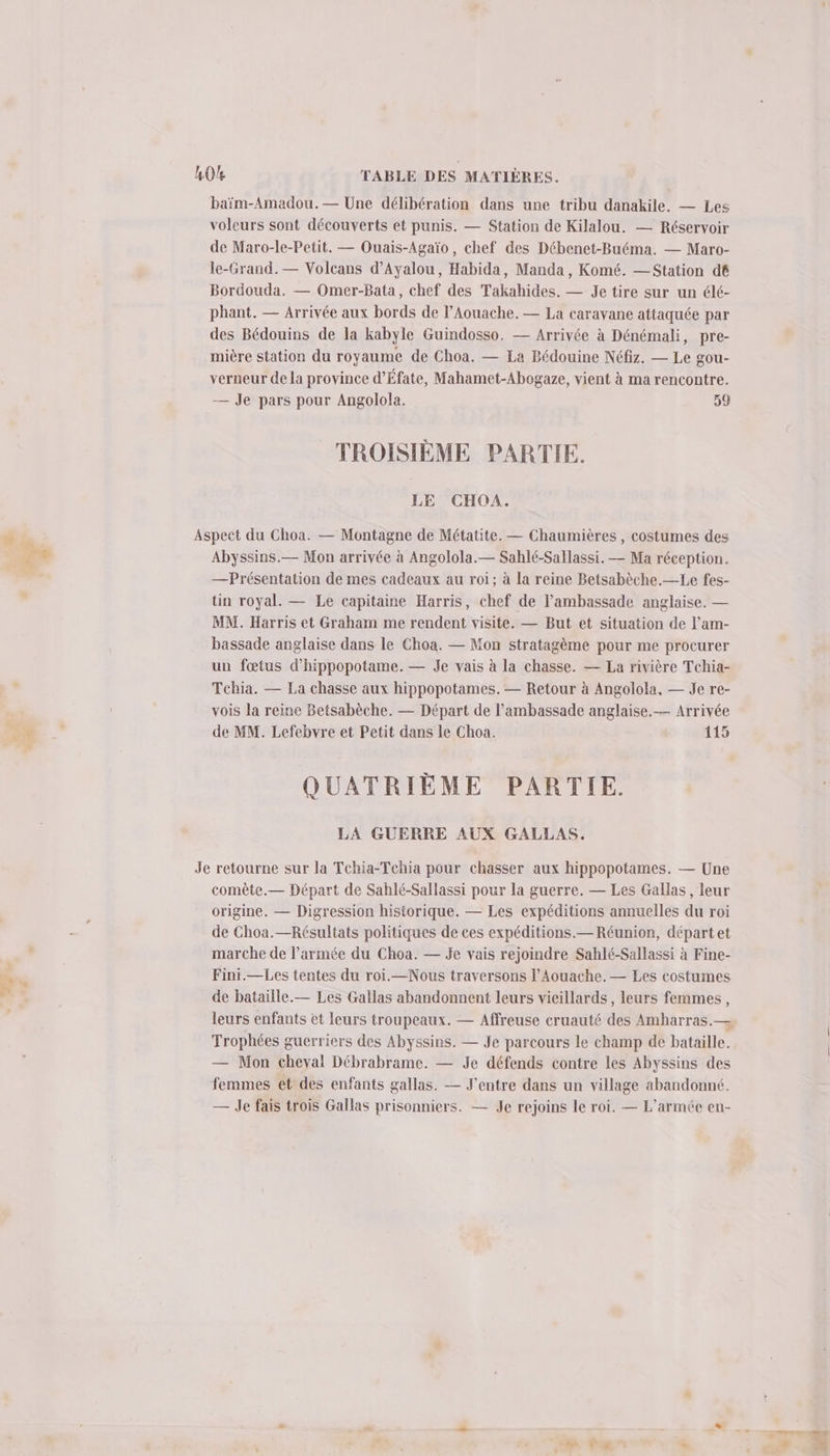 «Tu baïm-Amadou.— Une délibération dans une tribu danakile. — Les voleurs sont découverts et punis. — Station de Kilalou. — Réservoir de Maro-le-Petit. — Ouais-Agaïo, chef des Débenet-Buéma. — Maro- le-Grand.— Volcans d’Ayalou, Habida, Manda, Komé. — Station dé Bordouda. — Omer-Bata, chef des Takahides. — Je tire sur un élé- phant. — Arrivée aux bords de l’Aouache. — La caravane attaquée par des Bédouins de la kabyle Guindosso, — Arrivée à Dénémali, pre- mière station du royaume de Choa. — La Bédouine Néfiz. — Le gou- verneur de la province d’Éfate, Mahamet-Abogaze, vient à ma rencontre. — Je pars pour Angolola. 59 TROISIÈME PARTIE. LE CHOA. Abyssins.— Mon arrivée à Angolola.— Sahlé-Sallassi. — Ma réception. — Présentation de mes cadeaux au roi; à la reine Betsabèche.—Le fes- tin royal. — Le capitaine Harris, chef de l'ambassade anglaise. — MM. Harris et Graham me rendent visite. — But et situation de l’am- bassade anglaise dans le Choa. — Mon stratagème pour me procurer un fœtus d’hippopotame. — Je vais à la chasse. — La rivière Tchia- Tchia. — La chasse aux hippopotames. — Retour à Angolola, — Je re- vois la reine Betsabèche. — Départ de l'ambassade anglaise. — Arrivée de MM. Lefebvre et Petit dans le Choa. 115 QUATRIÈME PARTIE. LA GUERRE AUX GALLAS. comèête.— Départ de Sahlé-Sallassi pour la guerre. — Les Gallas, leur origine. — Digression historique. — Les expéditions annuelles du roi de Choa.—Résultats politiques de ces expéditions.— Réunion, départ et marche de l’armée du Choa. — je vais rejoindre Sahlé-Sallassi à Fine- Fini.—Les tentes du roi.—Nous traversons l’Aouache. — Les costumes de bataille.— Les Gallas abandonnent leurs vieillards , leurs femmes, Trophées guerriers des Abyssins. — Je parcours le champ de bataille. — Mon cheval Débrabrame. — Je défends contre les Abyssins des femmes et des enfants gallas. — J’entre dans un village abandonné. — Je fais trois Gallas prisonniers. — Je rejoins le roi. — L'armée en-