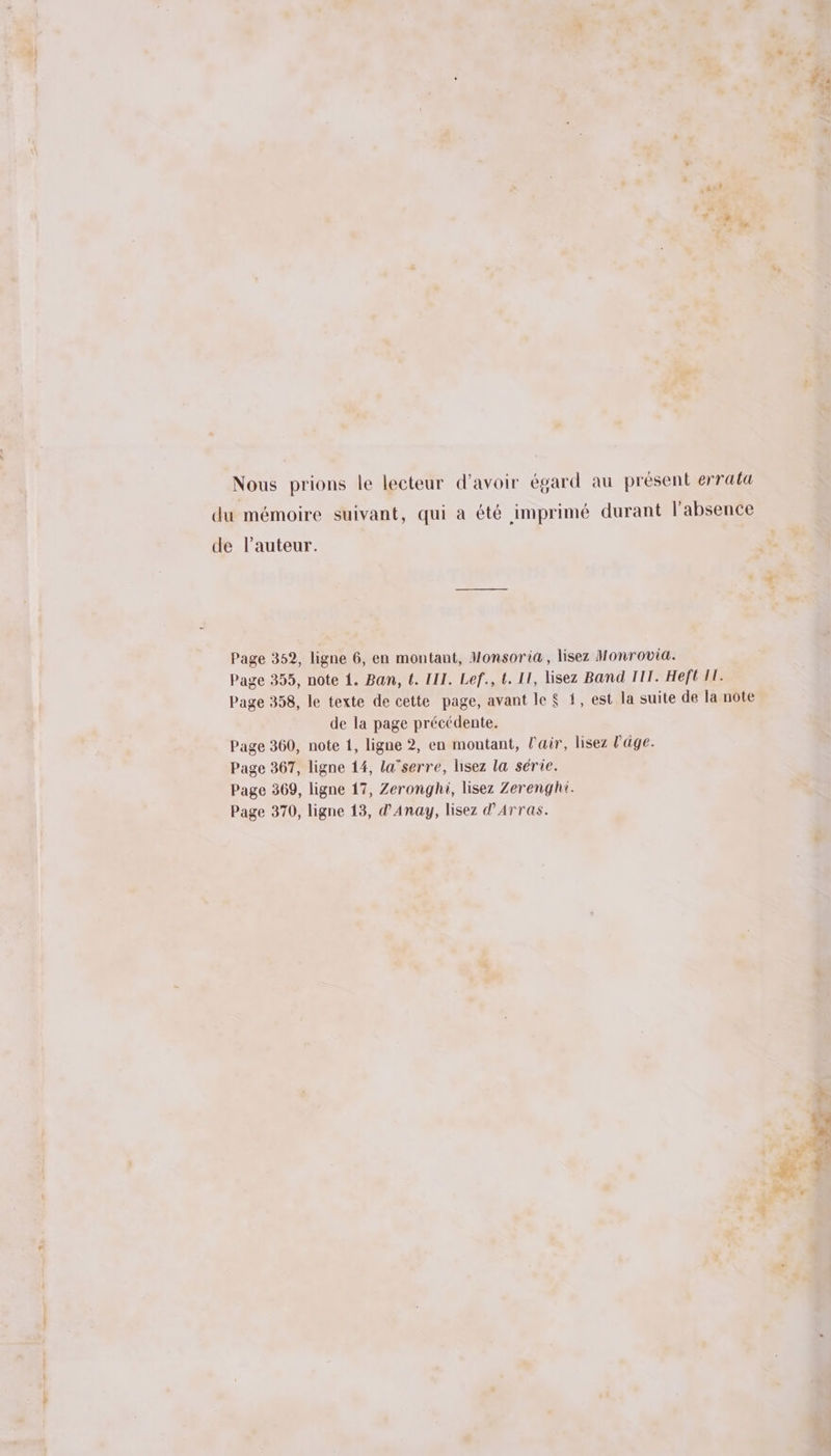 fa ; PEL ET 4h Nous prions le lecteur d’avoir égard au présent errata du mémoire suivant, qui a été imprimé durant l'absence de l’auteur. Ù > Ts * Page 352, ligne 6, en montant, Monsoria, lisez Honrovia. Page 355, note 1. Ban, {. III. Lef., t. II, lisez Band TT. Heft 11. Page 358, le texte de cette page, avant le $ 1, est la suite de la note de la page précédente. Page 360, note 1, ligne 2, en montant, l'air, lisez l'age. Page 367, ligne 14, la’serre, hisez la série. Page 369, ligne 17, Zeronghi, lisez Zerenght. Page 370, ligne 13, d'Anay, lisez d'Arras. es