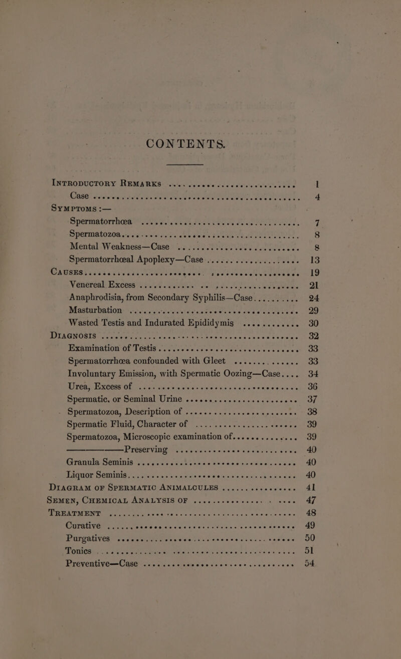 CONTENTS. INTRODUCTORY REMARKS ........ Se tiadd Setsiahshetate Fee . l CORES Sslarwelgce th ia Out Ua OR WO USE Keel. bee ee uw ee « 4 SyMPToMs :— Spermnterriimere sso. .Seakstee ew on fe ORE a 5, 7 SPEFMRtO 200 ore «id Heres dey s ab Swe V Path ee eet ee, 8 Mental Weakness—Case ......0.cceccecccccccccece 8 Spermatorrheeal Apoplexy—Case ............... 0 00- 13 CAUSES..... S82 vaddweoers ages eel ope divee eel keeepase 19 Venereal Excess i. | Sg 4 Se a Anaphrodisia, from sa Syphilis—Case Si pect A 24 Masturbation: -.::..:.0s'seesels conse Beene ate Pre se po aa Wasted Testis and Indurated Epididymis ............ 30 MOT RUNURIS. &lt;p eer tae cise vee Et at Cre 6 ck nine ee Ro veae 7 Oe Pixbounation ge rests’. cas sver tie e ce steers ce ves te coe 3D Spermatorrhcea confounded with Gleet ....... pie cane 33 Involuntary Emission, with Spermatic Oozing—Case.... 34 Eimeean Eremmea Oi Sachs 5 Cics cnle des p dg Sein 8 « Sis dine tee OG Spermatic, or Seminal: Urine. . 6 &lt;0 e0.5 eo siesceccvces Pee syd s PmPETUIALOUIe. LIEACTIDLION Of Fon e.c ns os cedon gpacdecs 38 epermane Frile, Couracter OF |... sas vende nee Same ee 39 Spermatozoa, Microscopic examination of........... ‘see OG PiGsCeVIN 73, se iaeies awd waa-siane. eae 40 Pirana ig ennis se ag ks 6 Rinks oie'e Ws ae k's aide aie» eodiels 40 Tiguor Seminiay.. gis. &lt;0s &lt;sepaeesws LOOP OE. ree Y 40 ee ete OF SPERMATIC ANIMALCULES ........sccceece 41 DMMEN, CILEMIOAT ANALYSIS OF, . ca ojc+0e ot cise une se 47 TREATMENT ........ 0+: Stat Selec steers ies Ven sca ee ae 48 Curative ...... Or ES POPP eo ECE CCE 49 Purgatives sccces.... 0s Soest Vicweee edie t 2s haere 50 POG Cais aoe CR eee Cnieiety ace Falhs 0k eh de 51