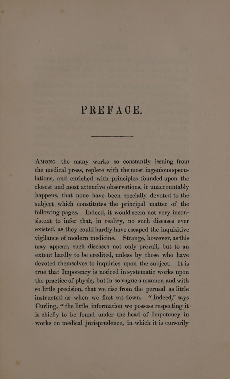 Amone the many works so constantly issuing from the medical press, replete with the most ingenious specu- lations, and enriched with principles founded upon the closest and most attentive observations, it unaccountably happens, that none have been specially devoted to the subject which constitutes the principal matter of the following pages. Indeed, it would seem not very incon- sistent to infer that, in reality, no such diseases ever existed, as they could hardly have escaped the inquisitive vigilance of modern medicine. Strange, however, as this may appear, such diseases not only prevail, but to an extent hardly to be credited, unless by those who have devoted themselves to inquiries upon the subject. It is true that Impotency is noticed in systematic works upon the practice of physic, but in so vague a manner, and with so little precision, that we rise from the perusal as little instructed as when we first sat down. “Indeed,” says Curling, “ the little information we possess respecting it: is chiefly to be found under the head of Impotency in works on medical jurisprudence, in which it is cursorily