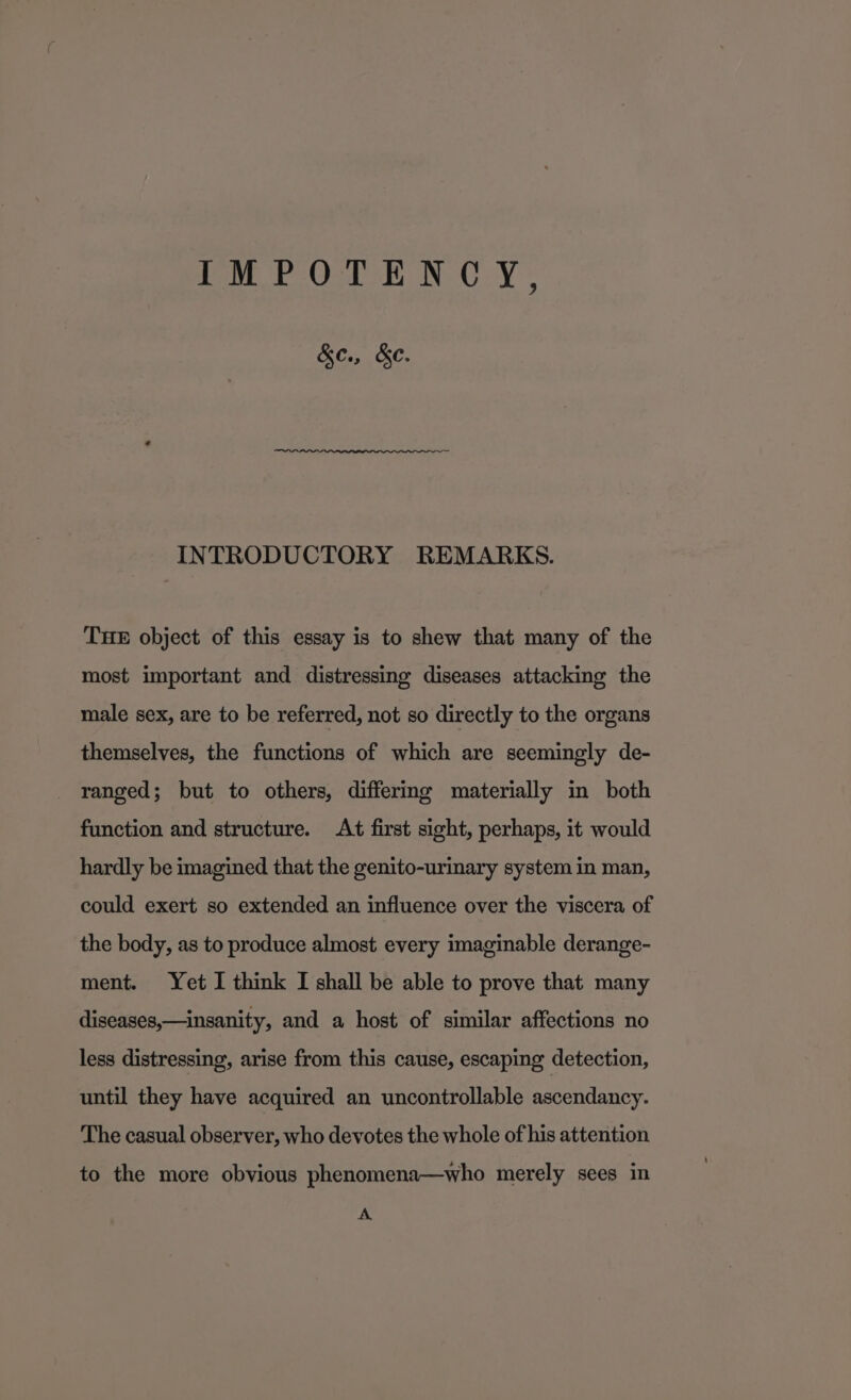 IMPOTENCY, &amp;e., &amp;e. INTRODUCTORY REMARKS. THE object of this essay is to shew that many of the most important and distressing diseases attacking the male sex, are to be referred, not so directly to the organs themselves, the functions of which are seemingly de- ranged; but to others, differing materially in both function and structure. At first sight, perhaps, it would hardly be imagined that the genito-urinary system in man, could exert so extended an influence over the viscera of the body, as to produce almost every imaginable derange- ment. Yet I think I shall be able to prove that many diseases,—insanity, and a host of similar affections no less distressing, arise from this cause, escaping detection, until they have acquired an uncontrollable ascendancy. The casual observer, who devotes the whole of his attention to the more obvious phenomena—who merely sees in A
