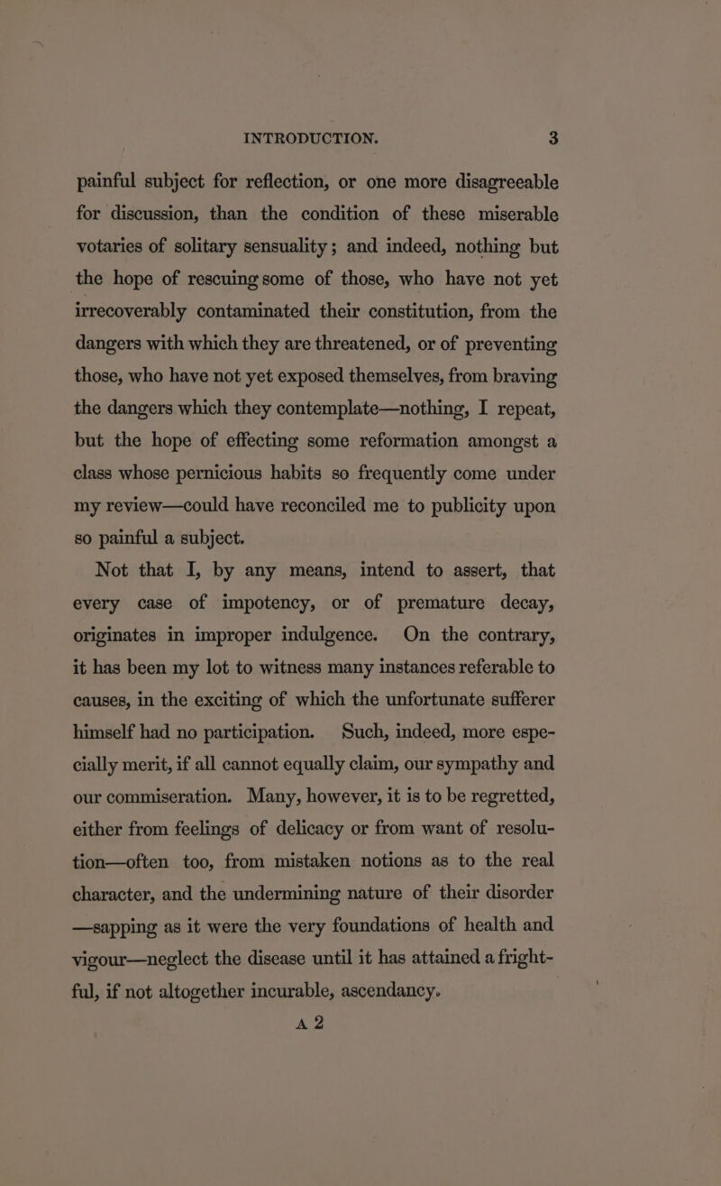 painful subject for reflection, or one more disagreeable for discussion, than the condition of these miserable votaries of solitary sensuality; and indeed, nothing but the hope of rescuing some of those, who have not yet irrecoverably contaminated their constitution, from the dangers with which they are threatened, or of preventing those, who have not yet exposed themselves, from braving the dangers which they contemplate—nothing, I repeat, but the hope of effecting some reformation amongst a class whose pernicious habits so frequently come under my review—could have reconciled me to publicity upon so painful a subject. Not that I, by any means, intend to assert, that every case of impotency, or of premature decay, originates in improper indulgence. On the contrary, it has been my lot to witness many instances referable to causes, in the exciting of which the unfortunate sufferer himself had no participation. Such, indeed, more espe- cially merit, if all cannot equally claim, our sympathy and our commiseration. Many, however, it is to be regretted, either from feelings of delicacy or from want of resolu- tion—often too, from mistaken notions as to the real character, and the undermining nature of their disorder —-sapping as it were the very foundations of health and vigour—neglect the disease until it has attained a fright- ful, if not altogether incurable, ascendancy. soe