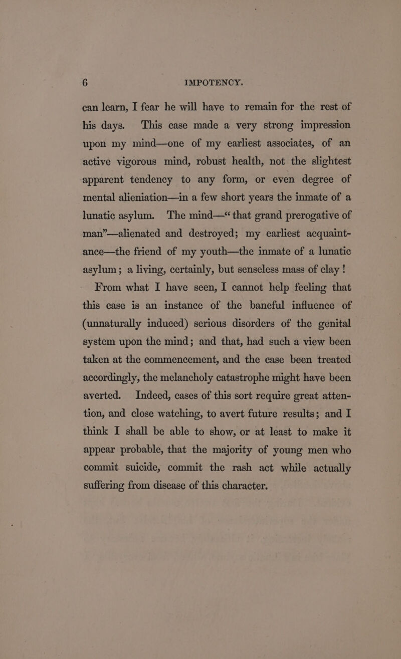 can learn, I fear he will have to remain for the rest of his days. This case made a very strong impression upon my mind—one of my earliest associates, of an active vigorous mind, robust health, not the slightest apparent tendency to any form, or even degree of mental alieniation—in a few short years the inmate of a lunatic asylum. The mind—that grand prerogative of man”—alienated and destroyed; my earliest acquaint- ance—the friend of my youth—the inmate of a lunatic asylum ; a living, certainly, but senseless mass of clay ! From what I have seen, I cannot help feeling that this case is an instance of the baneful influence of (unnaturally induced) serious disorders of the genital system upon the mind; and that, had such a view been taken at the commencement, and the case been treated accordingly, the melancholy catastrophe might have been averted. Indeed, cases of this sort require great atten- tion, and close watching, to avert future results; and I think I shall be able to show, or at least to make it appear probable, that the majority of young men who commit suicide, commit the rash act while actually suffering from disease of this character.