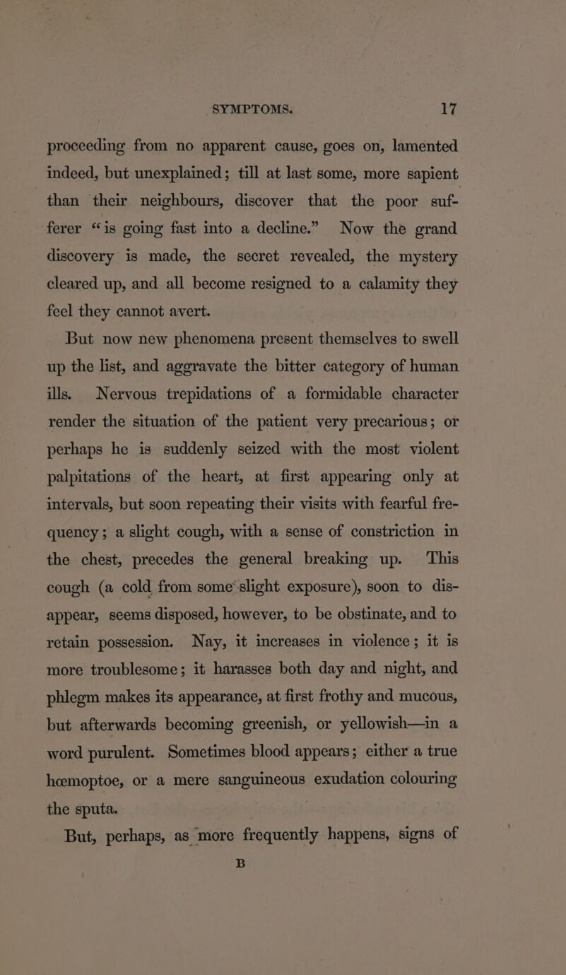 proceeding from no apparent cause, goes on, lamented indeed, but unexplained; till at last some, more sapient than their neighbours, discover that the poor suf- ferer “is going fast into a decline.” Now the grand discovery is made, the secret revealed, the mystery cleared up, and all become resigned to a calamity they feel they cannot avert. But now new phenomena present themselves to swell up the list, and aggravate the bitter category of human ills. Nervous trepidations of a formidable character render the situation of the patient very precarious; or perhaps he is suddenly seized with the most violent palpitations of the heart, at first appearing only at intervals, but soon repeating their visits with fearful fre- quency; a slight cough, with a sense of constriction in the chest, precedes the general breaking up. This cough (a cold from some'slight exposure), soon to dis- appear, seems disposed, however, to be obstinate, and to retain possession. Nay, it increases in violence; it is more troublesome; it harasses both day and night, and phlegm makes its appearance, at first frothy and mucous, but afterwards becoming greenish, or yellowish—in a word purulent. Sometimes blood appears; either a true hoemoptoe, or a mere sanguineous exudation colouring the sputa. But, perhaps, as more frequently happens, signs of B