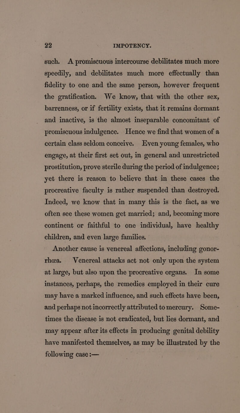 such. A promiscuous intercourse debilitates much more speedily, and debilitates much more effectually than fidelity to one and the same person, however frequent the gratification. We know, that with the other sex, barrenness, or if fertility exists, that it remains dormant and inactive, is the almost inseparable concomitant of promiscuous indulgence. Hence we find that women of a certain class seldom conceive. Even young females, who engage, at their first set out, in general and unrestricted prostitution, prove sterile during the period of indulgence; yet there is reason to believe that in these cases the procreative faculty is rather suspended than destroyed. Indeed, we know that in many this is the fact, as we often see these women get married; and, becoming more continent or faithful to one individual, have healthy children, and even large families. Another cause is venereal affections, including gonor- rhea. Venereal attacks act not only upon the system at large, but also upon the procreative organs. In some instances, perhaps, the remedies employed in their cure may have a marked influence, and such effects have been, and perhaps not incorrectly attributed tomercury. Some- times the disease is not eradicated, but lies dormant, and may appear after its effects in producing genital debility have manifested themselves, as may be illustrated by the following case :—