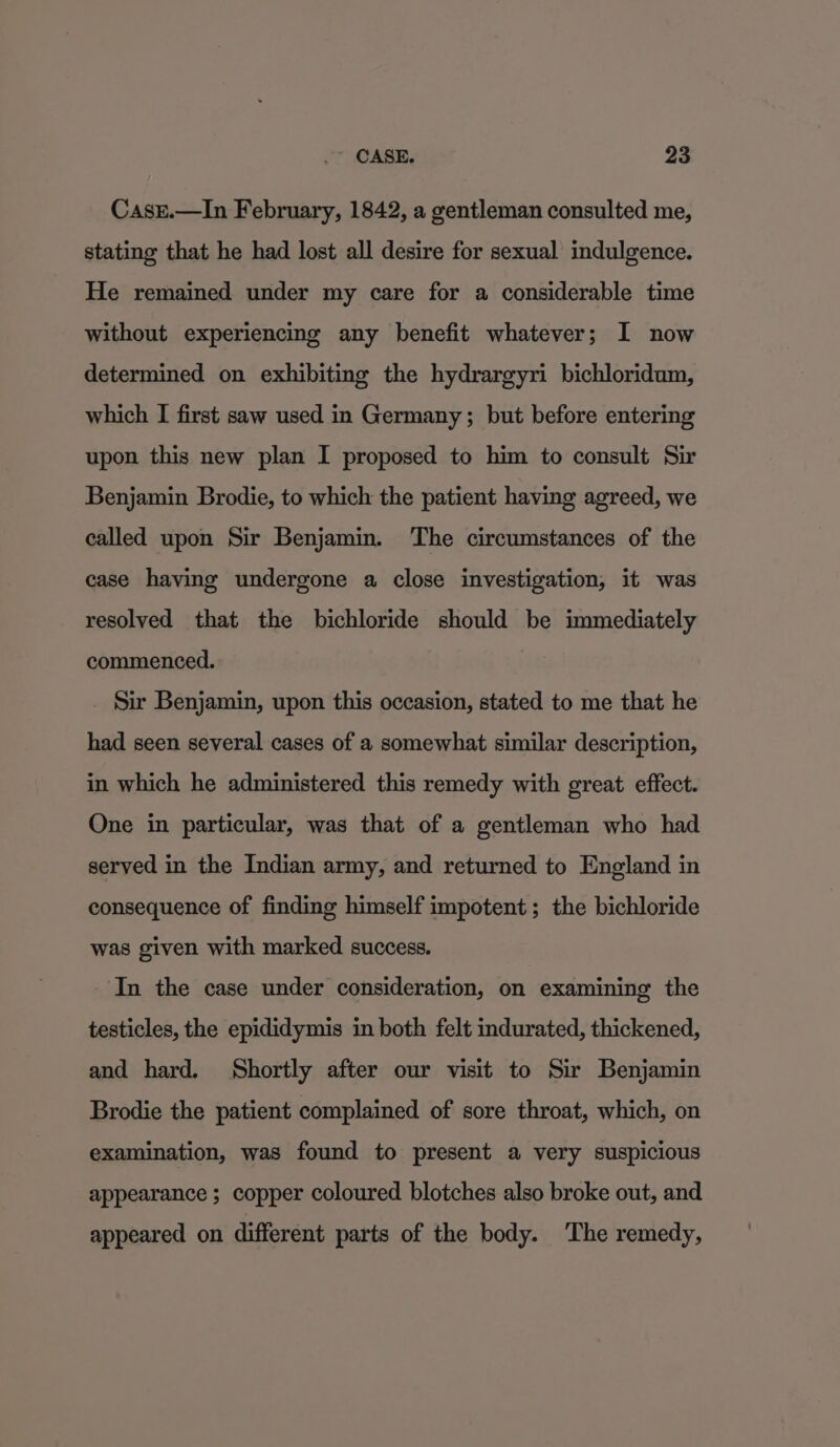 Case.—In February, 1842, a gentleman consulted me, stating that he had lost all desire for sexual indulgence. He remained under my care for a considerable time without experiencing any benefit whatever; I now determined on exhibiting the hydrargyri bichloridum, which I first saw used in Germany ; but before entering upon this new plan I proposed to him to consult Sir Benjamin Brodie, to which the patient having agreed, we called upon Sir Benjamin. The circumstances of the case having undergone a close investigation, it was resolved that the bichloride should be immediately commenced. Sir Benjamin, upon this occasion, stated to me that he had seen several cases of a somewhat similar description, in which he administered this remedy with great effect. One in particular, was that of a gentleman who had served in the Indian army, and returned to England in consequence of finding himself impotent; the bichloride was given with marked success. In the case under consideration, on examining the testicles, the epididymis in both felt indurated, thickened, and hard. Shortly after our visit to Sir Benjamin Brodie the patient complained of sore throat, which, on examination, was found to present a very suspicious appearance ; copper coloured blotches also broke out, and appeared on different parts of the body. The remedy,