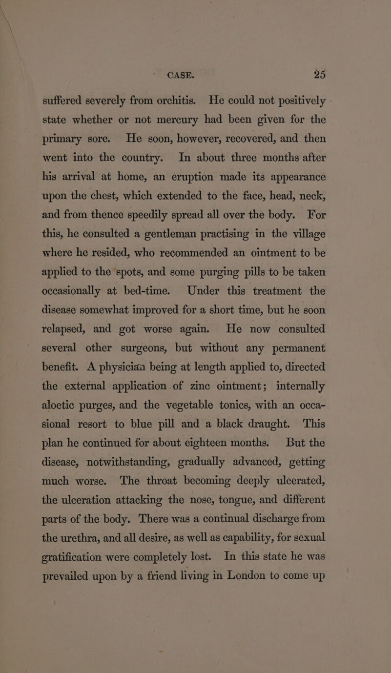 suffered severely from orchitis. He could not positively state whether or not mercury had been given for the primary sore. He soon, however, recovered, and then went into the country. In about three months after his arrival at home, an eruption made its appearance upon the chest, which extended to the face, head, neck, and from thence speedily spread all over the body. For this, he consulted a gentleman practising in the village where he resided, who recommended an ointment to be applied to the spots, and some purging pills to be taken occasionally at bed-time. Under this treatment the disease somewhat improved for a short time, but he soon relapsed, and got worse again. He now consulted several other surgeons, but without any permanent benefit. A physiciaa being at length applied to, directed the external application of zinc ointment; internally aloetic purges, and the vegetable tonics, with an occa- sional resort to blue pill and a black draught. This plan he continued for about eighteen months. But the disease, notwithstanding, gradually advanced, getting much worse. The throat becoming deeply ulcerated, the ulceration attacking the nose, tongue, and different parts of the body. There was a continual discharge from the urethra, and all desire, as well as capability, for sexual gratification were completely lost. In this state he was prevailed upon by a friend living in London to come up