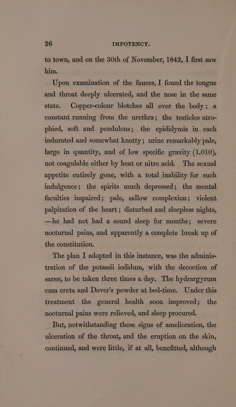 to town, and on the 30th of November, 1842, I first saw him. Upon examination of the fauces, I found the tongue and throat deeply ulcerated, and the nose in the same state. Copper-colour blotches all over the body; a constant running from the urethra; the testicles atro- phied, soft and pendulous; the epididymis in each indurated and somewhat knotty; urine remarkably pale, large in quantity, and of low specific gravity (1.010), not coagulable either by heat or nitre acid. The sexual appetite entirely gone, with a total inability for such indulgence; the spirits much depressed; the mental faculties impaired; pale, sallow complexion; violent palpitation of the heart; disturbed and sleepless nights, —he had not had a sound sleep for months; severe nocturnal pains, and apparently a complete break up of the constitution. The plan I adopted in this instance, was the adminis- tration of the potassii iodidum, with the decoction of sarse, to be taken three times a day. The hydrargyrum cum creta and Dover’s powder at bed-time. Under this treatment the general health soon improved; _ the nocturnal pains were relieved, and sleep procured. But, notwithstanding these signs of amelioration, the ulceration of the throat, and the eruption on the skin, continued, and were little, if at all, benefitted, although