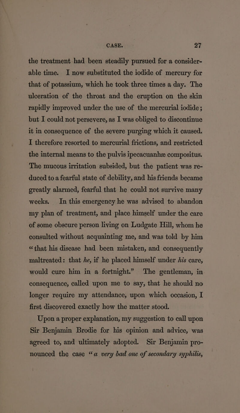 the treatment had been steadily pursued for a consider- able time. I now substituted the iodide of mercury for that of potassium, which he took three times a day. The ulceration of the throat and the eruption on the skin rapidly improved under the use of the mercurial iodide ; but I could not persevere, as I was obliged to discontinue it in consequence of the severe purging which it caused. I therefore resorted to mercurial frictions, and restricted the internal means to the pulvis ipecacuanhe compositus. The mucous irritation subsided, but the patient was re- duced to a fearful state of debility, and his friends became greatly alarmed, fearful that he could not survive many weeks. In this emergency he was advised to abandon my plan of treatment, and place himself under the care of some obscure person living on Ludgate Hill, whom he consulted without acquainting me, and was told by him “that his disease had been mistaken, and consequently maltreated: that he, if he placed himself under Ais care, would cure him in a fortnight.” The gentleman, in. consequence, called upon me to say, that he should no longer require my attendance, upon which occasion, I first discovered exactly how the matter stood. Upon a proper explanation, my suggestion to call upon Sir Benjamin Brodie for his opinion and advice, was agreed to, and ultimately adopted. Sir Benjamin pro- nounced the case “a very bad one of secondary syphilis,