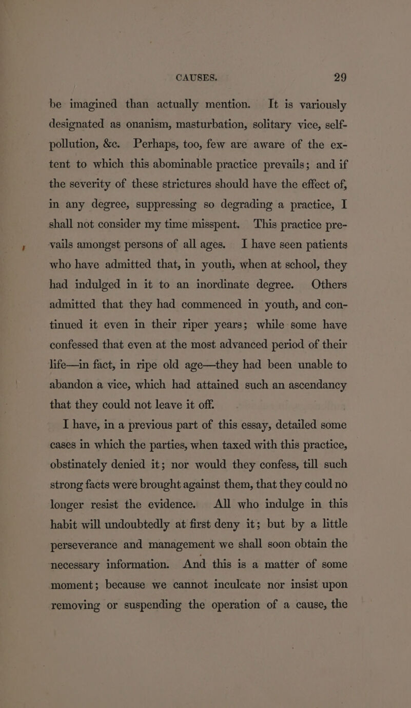 be imagined than actually mention. It is variously designated as onanism, masturbation, solitary vice, self- pollution, &amp;e. Perhaps, too, few are aware of the ex- tent to which this abominable practice prevails; and if the severity of these strictures should have the effect of, in any degree, suppressing so degrading a practice, I shall not consider my time misspent. ‘This practice pre- vails amongst persons of all ages. I have seen patients who have admitted that, in youth, when at school, they had indulged in it to an inordinate degree. Others admitted that they had commenced in youth, and con- tinued it even in their riper years; while some have confessed that even at the most advanced period of their life—in fact, in ripe old age—they had been unable to abandon a vice, which had attained such an ascendancy that they could not leave it off. I have, in a previous part of this essay, detailed some cases in which the parties, when taxed with this practice, obstinately denied it; nor would they confess, till such strong facts were brought against them, that they could no longer resist the evidence. All who indulge in this habit will undoubtedly at first deny it; but by a little perseverance and management we shall soon obtain the necessary information. And this is a matter of some moment; because we cannot inculcate nor insist upon removing or suspending the operation of a cause, the