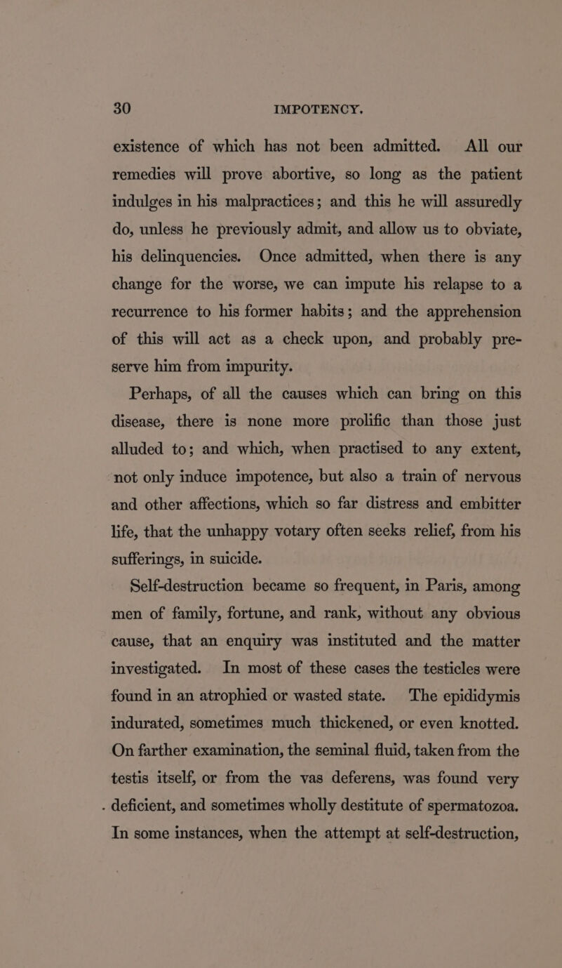 existence of which has not been admitted. All our remedies will prove abortive, so long as the patient indulges in his malpractices; and this he will assuredly do, unless he previously admit, and allow us to obviate, his delinquencies. Once admitted, when there is any change for the worse, we can impute his relapse to a recurrence to his former habits; and the apprehension of this will act as a check upon, and probably pre- serve him from impurity. Perhaps, of all the causes which can bring on this disease, there is none more prolific than those just alluded to; and which, when practised to any extent, not only induce impotence, but also a train of nervous and other affections, which so far distress and embitter life, that the unhappy votary often seeks relief, from his sufferings, in suicide. Self-destruction became so frequent, in Paris, among men of family, fortune, and rank, without any obvious cause, that an enquiry was instituted and the matter investigated. In most of these cases the testicles were found in an atrophied or wasted state. The epididymis indurated, sometimes much thickened, or even knotted. On farther examination, the seminal fluid, taken from the testis itself, or from the vas deferens, was found very . deficient, and sometimes wholly destitute of spermatozoa. In some instances, when the attempt at self-destruction,