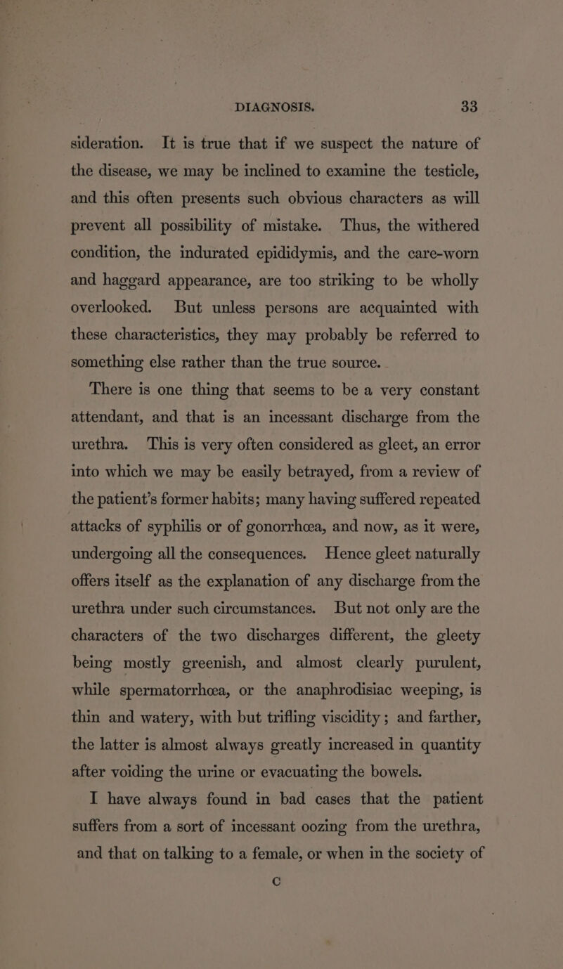 sideration. It is true that if we suspect the nature of the disease, we may be inclined to examine the testicle, and this often presents such obvious characters as will prevent all possibility of mistake. Thus, the withered condition, the indurated epididymis, and the care-worn and haggard appearance, are too striking to be wholly overlooked. But unless persons are acquainted with these characteristics, they may probably be referred to something else rather than the true source. There is one thing that seems to be a very constant attendant, and that is an incessant discharge from the urethra. This is very often considered as gleet, an error into which we may be easily betrayed, from a review of the patient’s former habits; many having suffered repeated attacks of syphilis or of gonorrhoea, and now, as it were, undergoing all the consequences. Hence gleet naturally offers itself as the explanation of any discharge from the urethra under such circumstances. But not only are the characters of the two discharges different, the gleety being mostly greenish, and almost clearly purulent, while spermatorrheea, or the anaphrodisiac weeping, is thin and watery, with but trifling viscidity ; and farther, the latter is almost always greatly increased in quantity after voiding the urine or evacuating the bowels. I have always found in bad cases that the patient suffers from a sort of incessant oozing from the urethra, and that on talking to a female, or when in the society of Cc