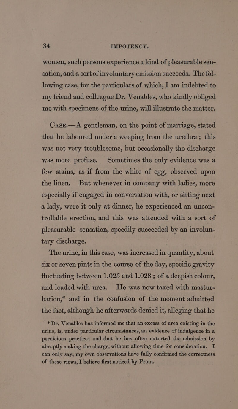 women, such persons experience a kind of pleasurable sen- sation, and a sort of involuntary emission succeeds. The fol- lowing case, for the particulars of which, I am indebted to my friend and colleague Dr. Venables, who kindly obliged me with specimens of the urine, will illustrate the matter. CasE.—A gentleman, on the point of marriage, stated that he laboured under a weeping from the urethra; this was not very troublesome, but occasionally the discharge was more profuse. Sometimes the only evidence was a few stains, as if from the white of egg, observed upon the linen. But whenever in company with ladies, more especially if engaged in conversation with, or sitting next a lady, were it only at dinner, he experienced an uncon- trollable erection, and this was attended with a sort of pleasurable sensation, speedily succeeded by an involun- tary discharge. The urine, in this case, was increased in quantity, about slx or seven pints in the course of the day, specific gravity fluctuating between 1.025 and 1.028 ; of a deepish colour, and loaded with urea. He was now taxed with mastur- bation,* and in the confusion of the moment admitted the fact, although he afterwards denied it, alleging that he * Dr. Venables has informed me that an excess of urea existing in the urine, is, under particular circumstances, an evidence of indulgence in a pernicious practice; and that he has often extorted the admission by abruptly making the charge, without allowing time for consideration. I can only say, my own observations have fully confirmed the correctness of these views, I believe first noticed by Prout.