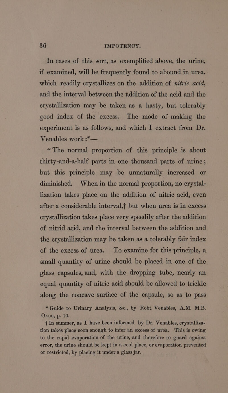 In cases of this sort, as exemplified above, the urine, if examined, will be frequently found to abound in urea, which readily crystallizes on the addition of nitric acid, and the interval between the addition of the acid and the crystallization may be taken as a hasty, but tolerably good index of the excess. The mode of making the experiment is as follows, and which I extract from Dr. Venables work :*— “The normal proportion of this principle is about thirty-and-a-half parts in one thousand parts of urine; but this principle may be unnaturally increased or diminished. When in the normal proportion, no crystal- lization takes place on the addition of nitric acid, even after a considerable interval,t but when urea is in excess crystallization takes place very speedily after the addition of nitrid acid, and the interval between the addition and the crystallization may be taken as a tolerably fair index of the excess of urea. To examine for this principle, a small quantity of urine should be placed in one of the glass capsules, and, with the dropping tube, nearly an equal quantity of nitric acid should be allowed to trickle along the concave surface of the capsule, so as to pass * Guide to Urinary Analysis, &amp;c., by Robt. Venables, A.M. M.B. Oxon, p. 10. + In summer, as I have been informed by Dr. Venables, crystalliza- tion takes place soon enough to infer an excess of urea. This is owing to the rapid evaporation of the urine, and therefore to guard against error, the urine should be kept in a cool place, or evaporation prevented or restricted, by placing it under a glass jar.