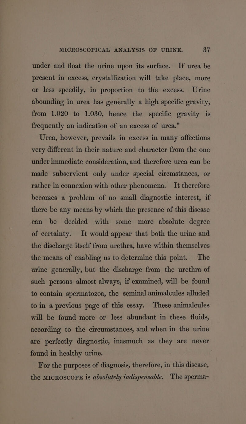 under and float the urine upon its surface. If urea be present in excess, crystallization will take place, more or less speedily, in proportion to the excess. Urine abounding in urea has generally a high specific gravity, from 1.020 to 1.030, hence the specific gravity is frequently an indication of an excess of urea.” Urea, however, prevails in excess in many affections very different in their nature and character from the one under immediate consideration, and therefore urea can be made subservient only under special circmstances, or rather in connexion with other phenomena. It therefore becomes a problem of no small diagnostic interest, if there be any means by which the presence of this disease can be decided with some more absolute degree of certainty. It would appear that both the urine and the discharge itself from urethra, have within themselves the means of enabling us to determine this point. The urine generally, but the discharge from the urethra of such persons almost always, if examined, will be found to contain spermatozoa, the seminal animalcules alluded to in a previous page of this essay. These animalcules will be found more or less abundant in these fluids, according to the circumstances, and when in the urine are perfectly diagnostic, inasmuch as they are never found in healthy urine. For the purposes of diagnosis, therefore, in this disease, the MICROSCOPE is absolutely indispensable. The sperma-