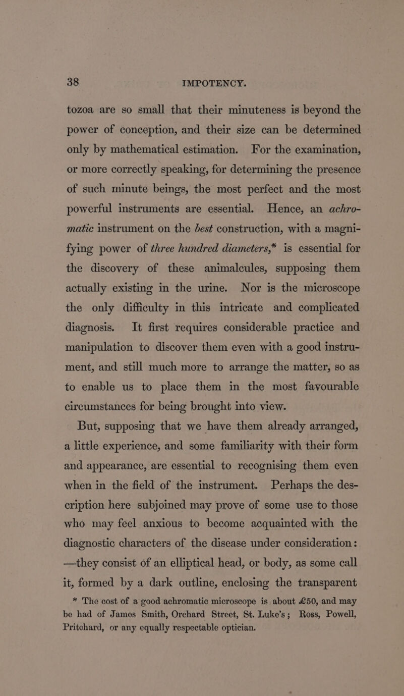 tozoa are so small that their minuteness is beyond the power of conception, and their size can be determined only by mathematical estimation. For the examination, or more correctly speaking, for determining the presence of such minute beings, the most perfect and the most powerful instruments are essential. Hence, an achro- matic instrument on the dest construction, with a magni- fying power of three hundred diameters,* is essential for the discovery of these animalcules, supposing them actually existing in the urine. Nor is the microscope the only difficulty in this intricate and complicated diagnosis. It first requires considerable practice and manipulation to discover them even with a good instru- ment, and still much more to arrange the matter, so as to enable us to place them in the most favourable circumstances for being brought into view. But, supposing that we have them already arranged, a little experience, and some familiarity with their form and appearance, are essential to recognising them even when in the field of the instrument. Perhaps the des- cription here subjoied may prove of some use to those who may feel anxious to become acquainted with the diagnostic characters of the disease under consideration : —they consist of an elliptical head, or body, as some call it, formed by a dark outline, enclosing the transparent * The cost of a good achromatic microscope is about £50, and may be had of James Smith, Orchard Street, St. Luke’s; Ross, Powell, Pritchard, or any equally respectable optician.