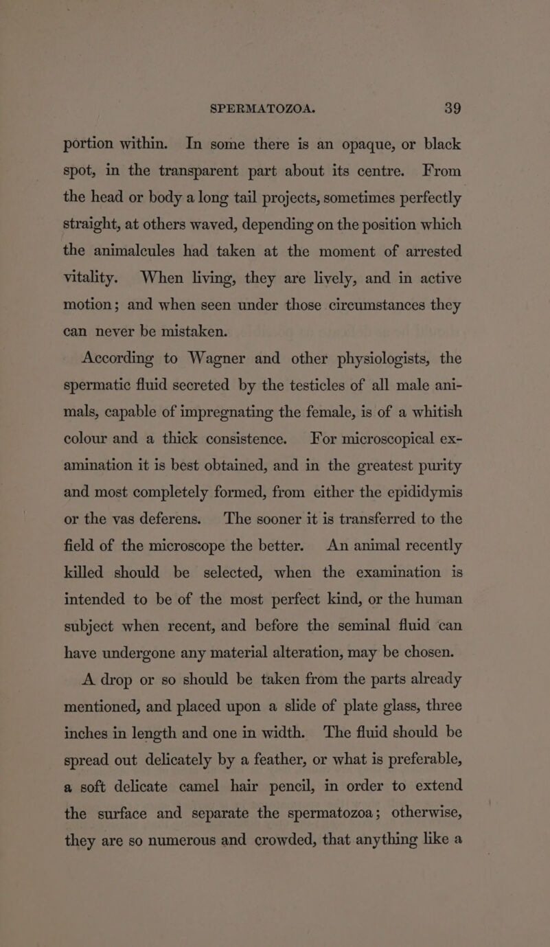 portion within. In some there is an opaque, or black spot, in the transparent part about its centre. From the head or body a long tail projects, sometimes perfectly straight, at others waved, depending on the position which the animalcules had taken at the moment of arrested vitality. When living, they are lively, and in active motion; and when seen under those circumstances they can never be mistaken. According to Wagner and other physiologists, the spermatic fluid secreted by the testicles of all male ani- mals, capable of impregnating the female, is of a whitish colour and a thick consistence. For microscopical ex- amination it is best obtained, and in the greatest purity and most completely formed, from either the epididymis or the vas deferens. The sooner it is transferred to the field of the microscope the better. An animal recently killed should be selected, when the examination is intended to be of the most perfect kind, or the human subject when recent, and before the seminal fluid can have undergone any material alteration, may be chosen. A drop or so should be taken from the parts already mentioned, and placed upon a slide of plate glass, three inches in length and one in width. The fluid should be spread out delicately by a feather, or what is preferable, a soft delicate camel hair pencil, in order to extend the surface and separate the spermatozoa; otherwise, they are so numerous and crowded, that anything like a