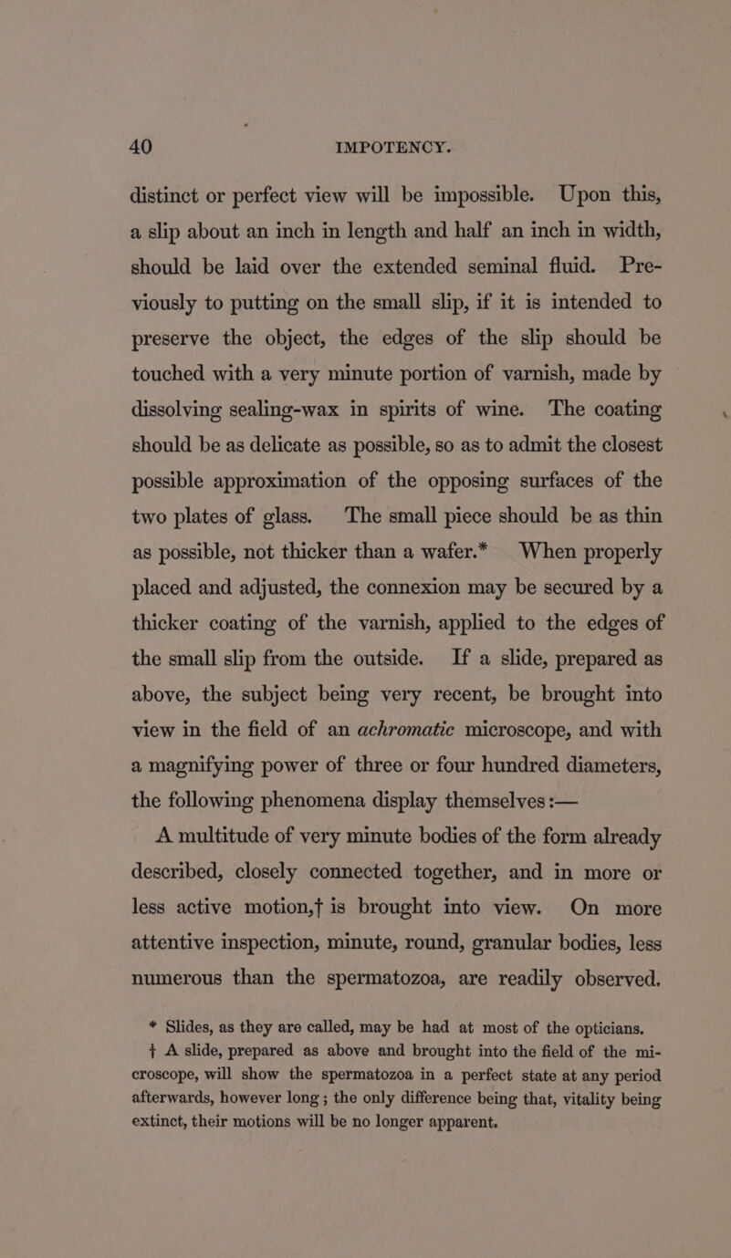 distinct or perfect view will be impossible. Upon this, a slip about an inch in length and half an inch in width, should be laid over the extended seminal fluid. Pre- viously to putting on the small slip, if it is intended to preserve the object, the edges of the slip should be touched with a very minute portion of varnish, made by dissolving sealing-wax in spirits of wine. The coating should be as delicate as possible, so as to admit the closest possible approximation of the opposing surfaces of the two plates of glass. The small piece should be as thin as possible, not thicker than a wafer.* | When properly placed and adjusted, the connexion may be secured by a thicker coating of the varnish, applied to the edges of the small slip from the outside. If a slide, prepared as above, the subject being very recent, be brought into view in the field of an achromatic microscope, and with a magnifying power of three or four hundred diameters, the following phenomena display themselves :— A multitude of very minute bodies of the form already described, closely connected together, and in more or less active motion,t is brought into view. On more attentive inspection, minute, round, granular bodies, less numerous than the spermatozoa, are readily observed. * Slides, as they are called, may be had at most of the opticians. ;+ A slide, prepared as above and brought into the field of the mi- croscope, will show the spermatozoa in a perfect state at any period afterwards, however long; the only difference being that, vitality being extinct, their motions will be no longer apparent.