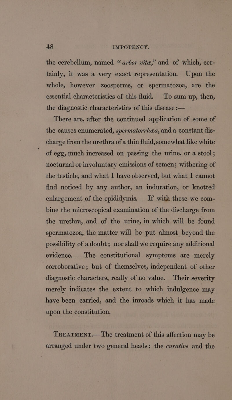 the cerebellum, named “arbor vite,” and of which, cer- tainly, it was a very exact representation. Upon the whole, however zoosperms, or spermatozoa, are the essential characteristics of this fluid. To sum up, then, the diagnostic characteristics of this disease :— There are, after the continued application of some of the causes enumerated, spermatorrhea, and a constant dis- charge from the urethra of a thin fluid, somewhat like white of eg, much increased on passing the urine, or a stool ; nocturnal or involuntary emissions of semen; withering of the testicle, and what I have observed, but what I cannot find noticed by any author, an induration, or knotted enlargement of the epididymis. If with these we com- bine the microscopical examination of the discharge from the urethra, and of the urine, in which. will be found spermatozoa, the matter will be put almost beyond the possibility of adoubt; nor shall we require any additional evidence. The constitutional symptoms are merely corroborative; but of themselves, independent of other diagnostic characters, really of no value. Their severity merely indicates the extent to which indulgence may have been carried, and the inroads which it has made upon the constitution. TREATMENT.—The treatment of this affection may be arranged under two general heads: the cwrative and the