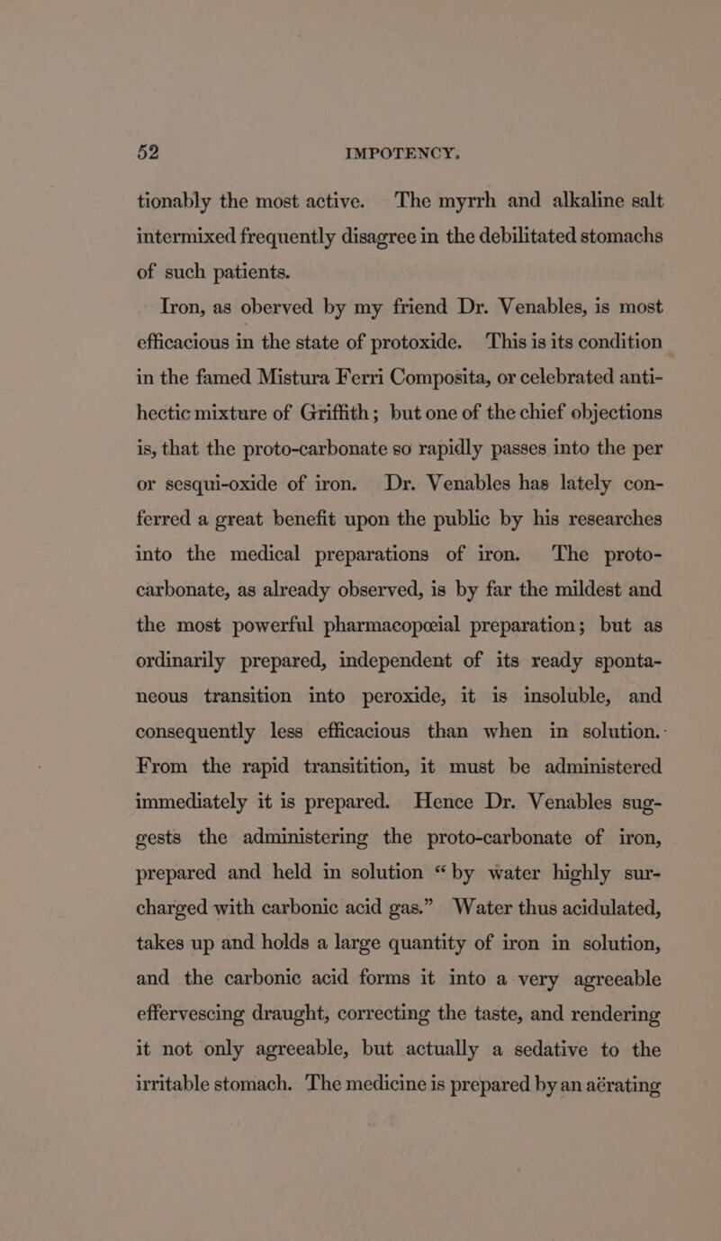 tionably the most active. The myrrh and alkaline salt intermixed frequently disagree in the debilitated stomachs of such patients. Tron, as oberved by my friend Dr. Venables, is most efficacious in the state of protoxide. This is its condition — in the famed Mistura Ferri Composita, or celebrated anti- hectic mixture of Griffith; but one of the chief objections is, that the proto-carbonate so rapidly passes into the per or sesqui-oxide of iron. Dr. Venables has lately con- ferred a great benefit upon the public by his researches into the medical preparations of iron. The proto- carbonate, as already observed, is by far the mildest and the most powerful pharmacopeeial preparation; but as ordinarily prepared, independent of its ready sponta- neous transition into peroxide, it is insoluble, and consequently less efficacious than when in solution.: From the rapid transitition, it must be administered immediately it is prepared. Hence Dr. Venables sug- gests the administering the proto-carbonate of iron, prepared and held in solution “by water highly sur- charged with carbonic acid gas.” Water thus acidulated, takes up and holds a large quantity of iron in solution, and the carbonic acid forms it into a very agreeable effervescing draught, correcting the taste, and rendering it not only agreeable, but actually a sedative to the irritable stomach. ‘The medicine is prepared by an aérating