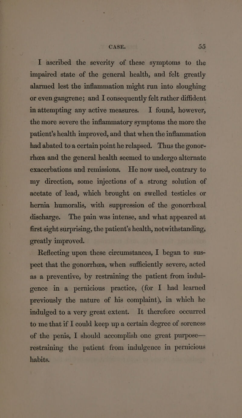 I ascribed the severity of these symptoms to the impaired state of the general health, and felt greatly alarmed lest the inflammation might run into sloughing or even gangrene; and I consequently felt rather diffident in attempting any active measures. I found, however, the more severe the inflammatory symptoms the more the patient’s health improved, and that when the inflammation had abated toa certain point he relapsed. Thus the gonor- rheea and the general health seemed to undergo alternate exacerbations and remissions. He now used, contrary to my direction, some injections of a strong solution of acetate of lead, which brought on swelled testicles or hernia humoralis, with suppression of the gonorrhceal discharge. The pain was intense, and what appeared at first sight surprising, the patient’s health, notwithstanding, greatly improved. Reflecting upon these circumstances, I began to sus- pect that the gonorrhea, when sufficiently severe, acted as a preventive, by restraining the patient from indul- gence in a pernicious practice, (for I had learned previously the nature of his complaint), in which he indulged to a very great extent. It therefore occurred to me that if I could keep up a certain degree of soreness of the penis, I should accomplish one great purpose— restraining the patient from indulgence in pernicious habits.