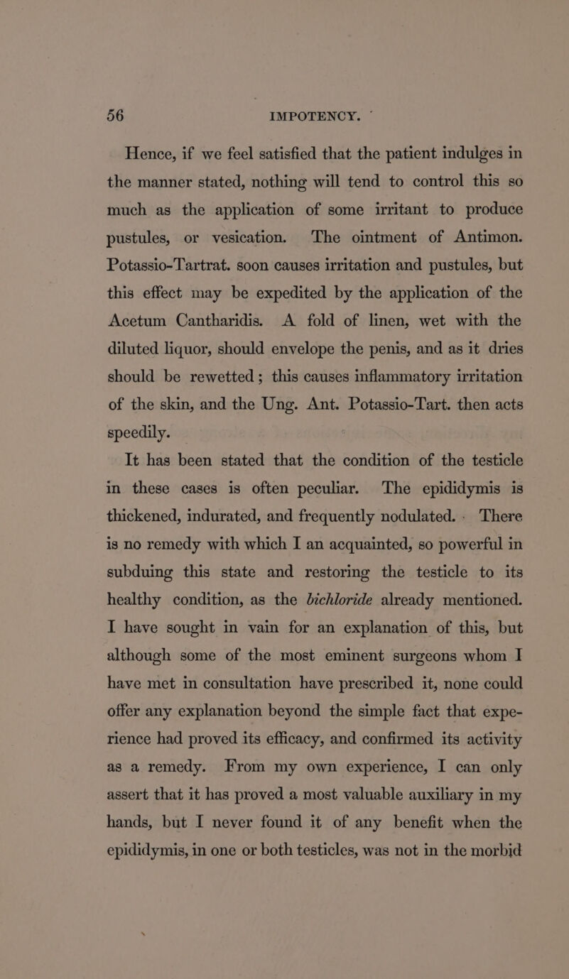 Hence, if we feel satisfied that the patient indulges in the manner stated, nothing will tend to control this so much as the application of some irritant to produce pustules, or vesication. The ointment of Antimon. Potassio-Tartrat. soon causes irritation and pustules, but this effect may be expedited by the application of the Acetum Cantharidis. A fold of linen, wet with the diluted liquor, should envelope the penis, and as it dries should be rewetted; this causes inflammatory irritation of the skin, and the Ung. Ant. Potassio-Tart. then acts speedily. It has been stated that the condition of the testicle in these cases is often peculiar. The epididymis is thickened, indurated, and frequently nodulated. . There is no remedy with which I an acquainted, so powerful in subduing this state and restoring the testicle to its healthy condition, as the dichloride already mentioned. I have sought in vain for an explanation of this, but although some of the most eminent surgeons whom I have met in consultation have prescribed it, none could offer any explanation beyond the simple fact that expe- rience had proved its efficacy, and confirmed its activity as a remedy. From my own experience, I can only assert that it has proved a most valuable auxiliary in my hands, but I never found it of any benefit when the epididymis, in one or both testicles, was not in the morbid