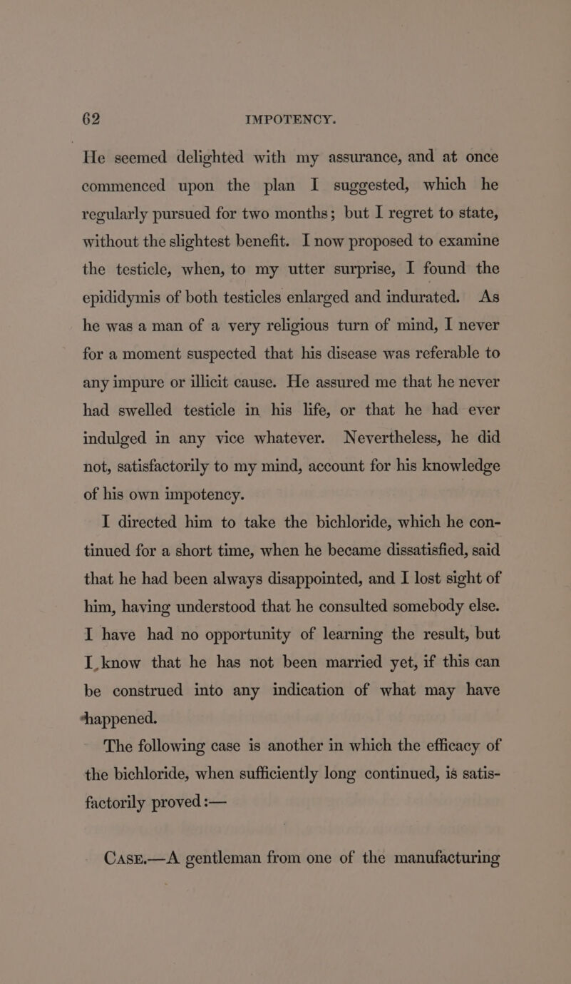 He seemed delighted with my assurance, and at once commenced upon the plan I suggested, which he regularly pursued for two months; but I regret to state, without the slightest benefit. I now proposed to examine the testicle, when, to my utter surprise, I found the epididymis of both testicles enlarged and indurated. As he was a man of a very religious turn of mind, I never for a moment suspected that his disease was referable to any impure or illicit cause. He assured me that he never had swelled testicle in his life, or that he had ever indulged in any vice whatever. Nevertheless, he did not, satisfactorily to my mind, account for his knowledge of his own impotency. I directed him to take the bichloride, which he con- tinued for a short time, when he became dissatisfied, said that he had been always disappointed, and I lost sight of him, having understood that he consulted somebody else. I have had no opportunity of learning the result, but I_know that he has not been married yet, if this can be construed into any indication of what may have shappened. The following case is another in which the efficacy of the bichloride, when sufficiently long continued, is satis- factorily proved :— CasE.—A gentleman from one of the manufacturing