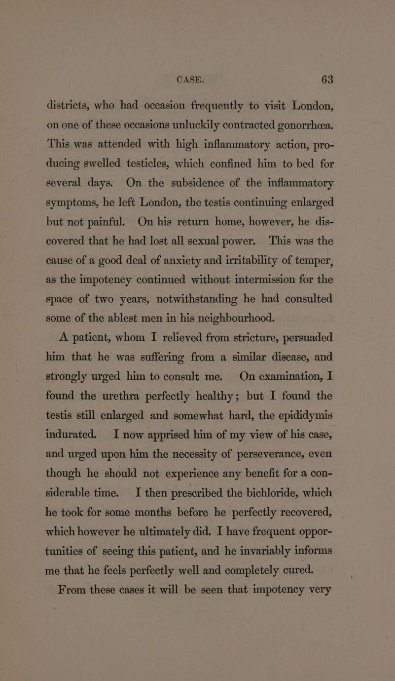 districts, who had occasion frequently to visit London, on one of these occasions unluckily contracted gonorrhcea. This was attended with high inflammatory action, pro- ducing swelled testicles, which confined him to bed for several days. On the subsidence of the inflammatory symptoms, he left London, the testis continuing enlarged but not painful. On his return home, however, he dis- covered that he had lost all sexual power. This was the cause of a good deal of anxiety and irritability of temper, as the impotency continued without intermission for the space of two years, notwithstanding he had consulted some of the ablest men in his neighbourhood. A patient, whom I relieved from stricture, persuaded him that he was suffering from a similar disease, and strongly urged him to consult me. On examination, I found the urethra perfectly healthy; but I found the testis still enlarged and somewhat hard, the epididymis indurated. I now apprised him of my view of his case, and urged upon him the necessity of perseverance, even though he should not experience any benefit for a con- siderable time. I then prescribed the bichloride, which he took for some months before he perfectly recovered, which however he ultimately did. I have frequent oppor- tunities of seeing this patient, and he invariably informs me that he feels perfectly well and completely cured. From these cases it will be seen that impotency very