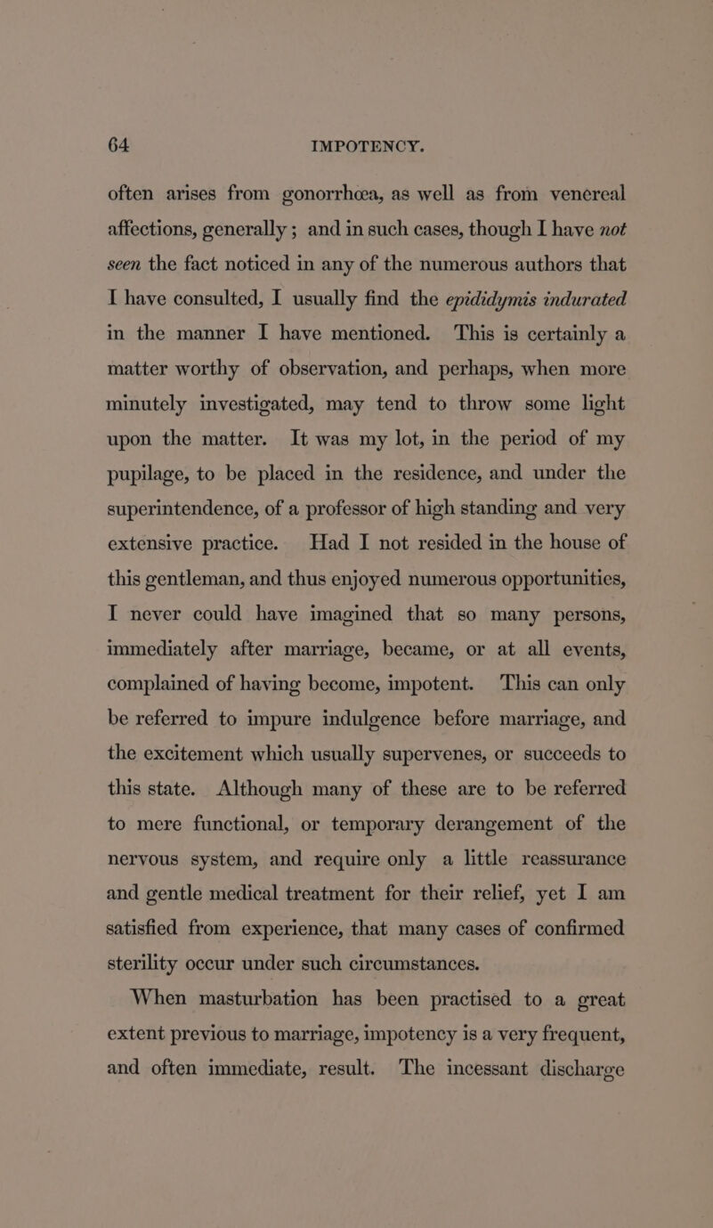 often arises from gonorrhcea, as well as from venereal affections, generally ; and in such cases, though I have not seen the fact noticed in any of the numerous authors that I have consulted, I usually find the epididymis indurated in the manner I have mentioned. This is certainly a matter worthy of observation, and perhaps, when more minutely investigated, may tend to throw some light upon the matter. It was my lot, in the period of my pupilage, to be placed in the residence, and under the superintendence, of a professor of high standing and very extensive practice. Had I not resided in the house of this gentleman, and thus enjoyed numerous opportunities, I never could have imagined that so many persons, immediately after marriage, became, or at all events, complained of having become, impotent. This can only be referred to impure indulgence before marriage, and the excitement which usually supervenes, or succeeds to this state. Although many of these are to be referred to mere functional, or temporary derangement of the nervous system, and require only a little reassurance and gentle medical treatment for their relief, yet I am satisfied from experience, that many cases of confirmed sterility occur under such circumstances. When masturbation has been practised to a great extent previous to marriage, impotency is a very frequent, and often immediate, result. The incessant discharge