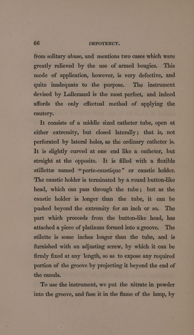 from solitary abuse, and mentions two cases which were greatly relieved by the use of armed bougies. This mode of application, however, is very defective, and quite inadequate to the purpose. The instrument devised by Lallemand is the most perfect, and indeed affords the only effectual method of applying the cautery. It consists of a middle sized catheter tube, open at either extremity, but closed laterally; that is, not perforated by lateral holes, as the ordinary catheter is. It is slightly curved at one end like a catheter, but straight at the opposite. It is filled with a flexible stillette named “porte-caustique” or caustic holder. The caustic holder is terminated by a round button-like head, which can pass through the tube; but as the caustic holder is longer than the tube, it can be pushed beyond the extremity for an inch or so. The part which proceeds from the button-like head, has attached a piece of platinum formed into a groove. The stilette is some inches longer than the tube, and is furnished with an adjusting screw, by which it can be firmly fixed at any length, so as to expose any required portion of the groove by projecting it beyond the end of the canula. To use the instrument, we put the nitrate in. powder into the groove, and fuse it in the flame of the lamp, by