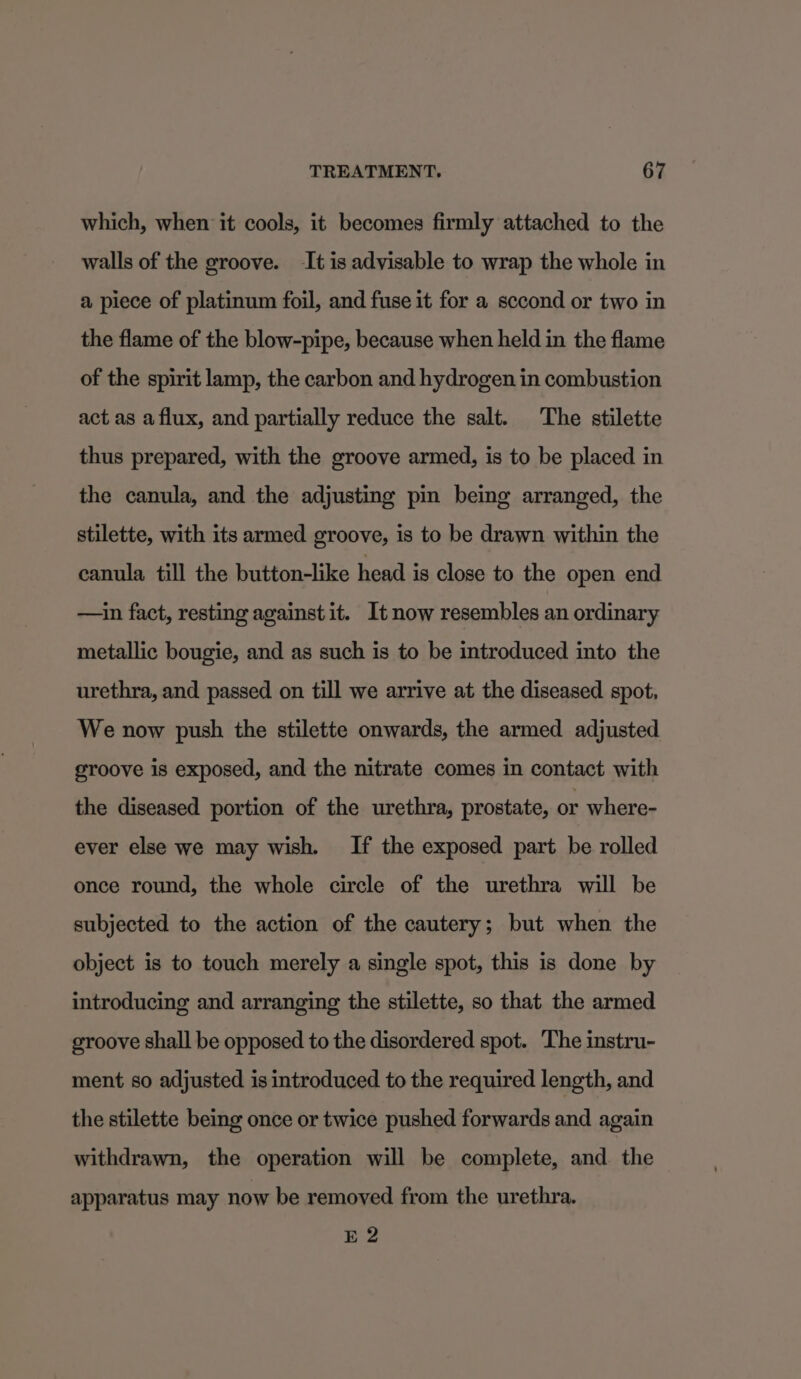 which, when it cools, it becomes firmly attached to the walls of the groove. It is advisable to wrap the whole in a piece of platinum foil, and fuse it for a sccond or two in the flame of the blow-pipe, because when held in the flame of the spirit lamp, the carbon and hydrogen in combustion act as a flux, and partially reduce the salt. The stilette thus prepared, with the groove armed, is to be placed in the canula, and the adjusting pin being arranged, the stilette, with its armed groove, is to be drawn within the canula till the button-like head is close to the open end —in fact, resting against it. Itnow resembles an ordinary metallic bougie, and as such is to be introduced into the urethra, and passed on till we arrive at the diseased spot, We now push the stilette onwards, the armed adjusted groove is exposed, and the nitrate comes in contact with the diseased portion of the urethra, prostate, or where- ever else we may wish. If the exposed part be rolled once round, the whole circle of the urethra will be subjected to the action of the cautery; but when the object is to touch merely a single spot, this is done by introducing and arranging the stilette, so that the armed groove shall be opposed to the disordered spot. ‘The instru- ment so adjusted is introduced to the required length, and the stilette being once or twice pushed forwards and again withdrawn, the operation will be complete, and. the apparatus may now be removed from the urethra. E 2