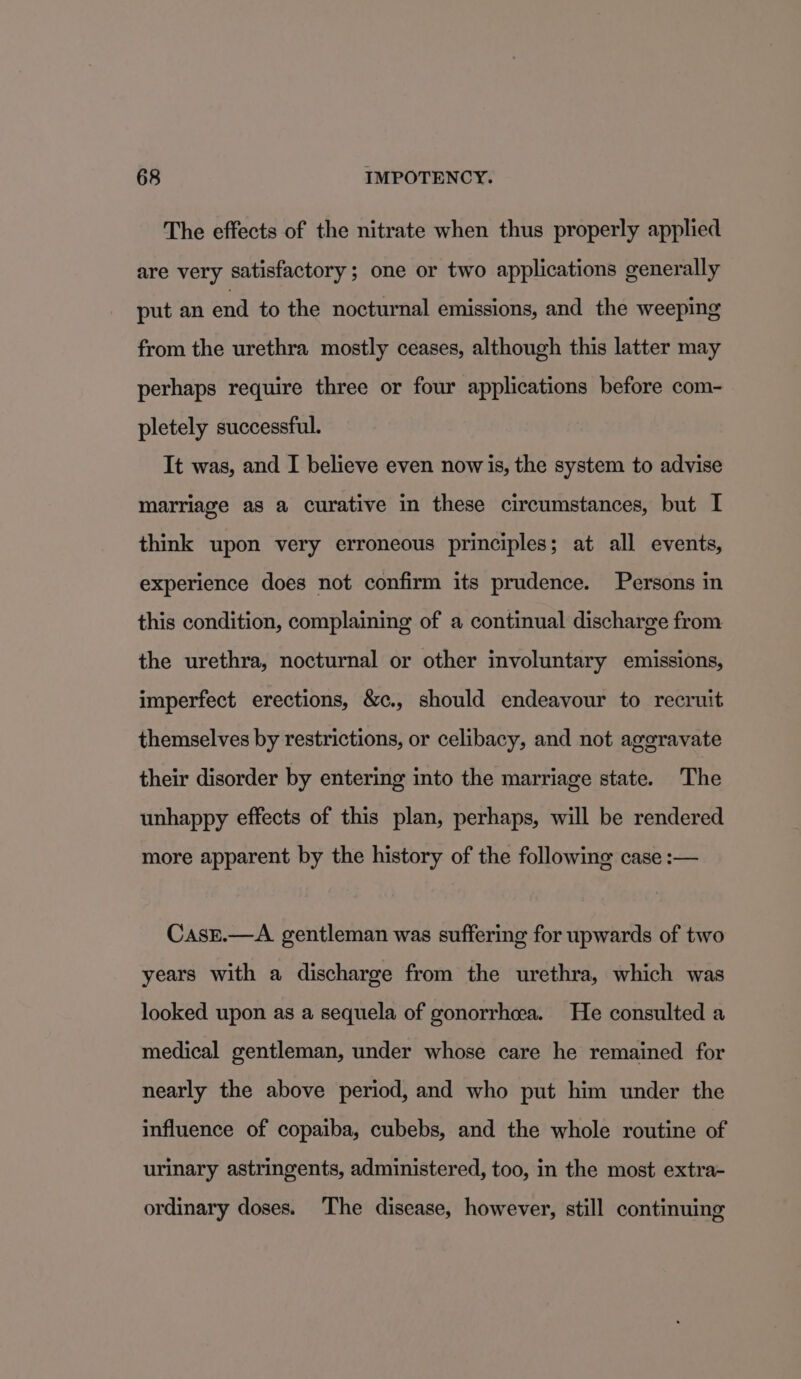 The effects of the nitrate when thus properly applied are very satisfactory; one or two applications generally put an end to the nocturnal emissions, and the weeping from the urethra mostly ceases, although this latter may perhaps require three or four applications before com- pletely successful. It was, and I believe even now is, the system to advise marriage as a curative in these circumstances, but I think upon very erroneous principles; at all events, experience does not confirm its prudence. Persons in this condition, complaining of a continual discharge from the urethra, nocturnal or other involuntary emissions, imperfect erections, &amp;c., should endeavour to recruit themselves by restrictions, or celibacy, and not aggravate their disorder by entering into the marriage state. The unhappy effects of this plan, perhaps, will be rendered more apparent by the history of the following case :— CasEe.—A gentleman was suffering for upwards of two years with a discharge from the urethra, which was looked upon as a sequela of gonorrhea. He consulted a medical gentleman, under whose care he remained for nearly the above period, and who put him under the influence of copaiba, cubebs, and the whole routine of urinary astringents, administered, too, in the most extra- ordinary doses. The disease, however, still continuing