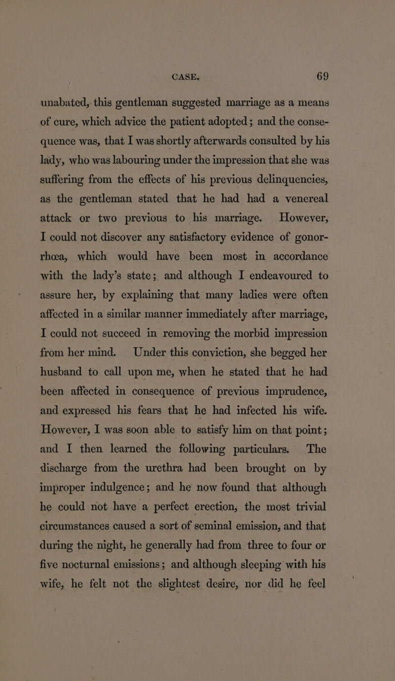 unabated, this gentleman suggested marriage as a means of cure, which advice the patient adopted; and the conse- quence was, that I was shortly afterwards consulted by his lady, who was labouring under the impression that she was suffering from the effects of his previous delinquencies, as the gentleman stated that he had had a venereal attack or two previous to his marriage. However, I could not discover any satisfactory evidence of gonor- rhoea, which would have been most in accordance with the lady’s state; and although I endeavoured to assure her, by explaining that many ladies were often affected in a similar manner immediately after marriage, I could not succeed in removing the morbid impression from her mind. Under this conviction, she begged her husband to call upon me, when he stated that he had been affected in consequence of previous imprudence, and expressed his fears that he had infected his wife. However, I was soon able to satisfy him on that point; and I then learned the following particulars. The discharge from the urethra had been brought on by improper indulgence; and he now found that although he could not have a perfect erection, the most trivial circumstances caused a sort of seminal emission, and that during the night, he generally had from three to four or five nocturnal emissions; and although sleeping with his wife, he felt not the slightest desire, nor did he feel