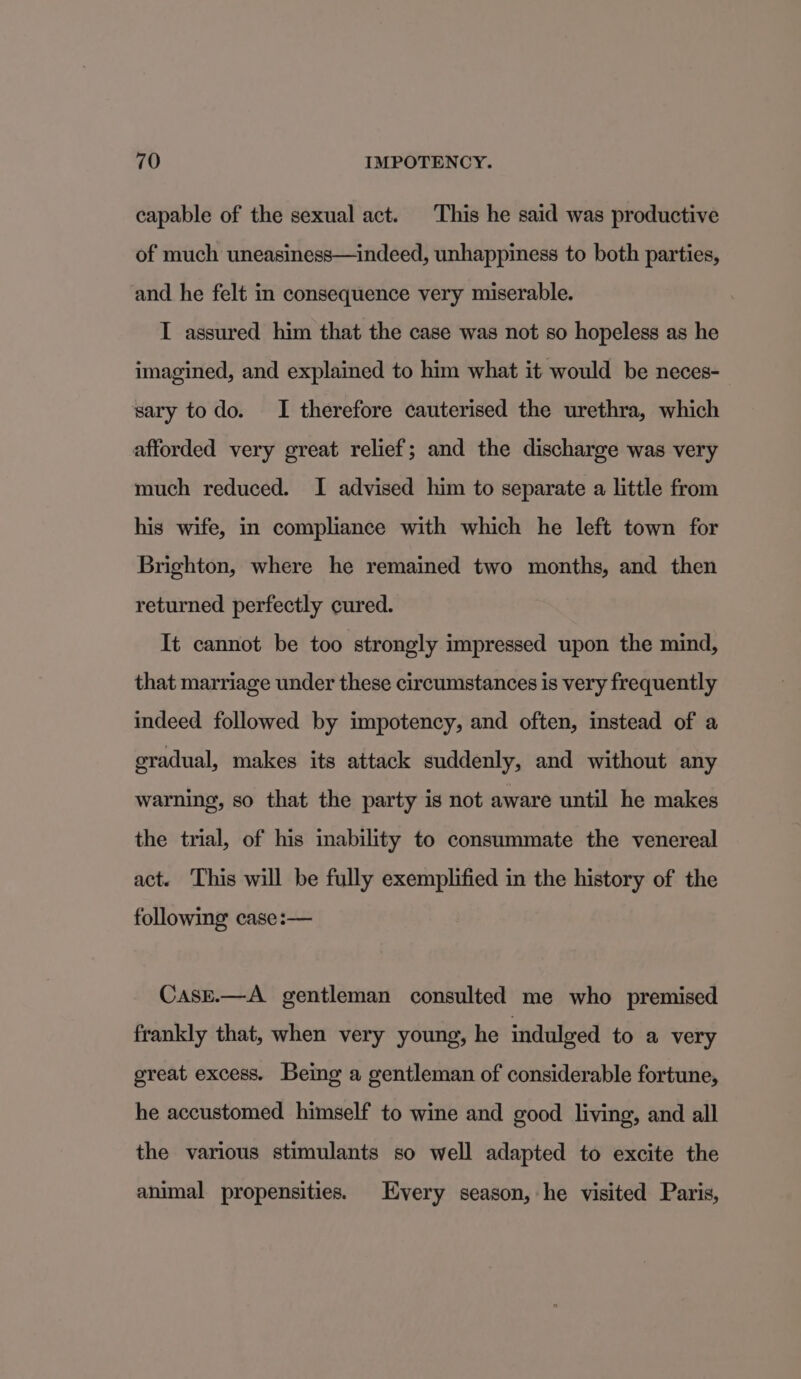 capable of the sexual act. This he said was productive of much uneasiness—indeed, unhappiness to both parties, and he felt in consequence very miserable. I assured him that the case was not so hopeless as he imagined, and explained to him what it would be neces- sary todo. I therefore cauterised the urethra, which afforded very great relief; and the discharge was very much reduced. I advised him to separate a little from his wife, in compliance with which he left town for Brighton, where he remained two months, and then returned perfectly cured. It cannot be too strongly impressed upon the mind, that marriage under these circumstances is very frequently indeed followed by impotency, and often, instead of a gradual, makes its attack suddenly, and without any warning, so that the party is not aware until he makes the trial, of his inability to consummate the venereal act. ‘This will be fully exemplified in the history of the following case:— CasE.—A_ gentleman consulted me who premised frankly that, when very young, he indulged to a very great excess. Being a gentleman of considerable fortune, he accustomed himself to wine and good living, and all the various stimulants so well adapted to excite the animal propensities. Every season, he visited Paris,