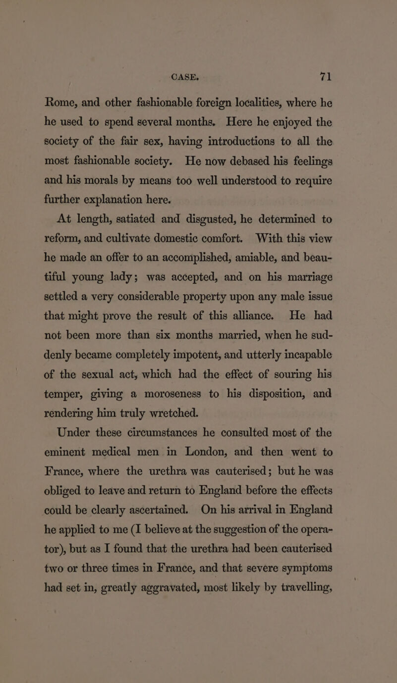 Rome, and other fashionable foreign localities, where he he used to spend several months. Here he enjoyed the society of the fair sex, having introductions to all the most fashionable society. He now debased his feelings and his morals by means too well understood to require further explanation here. At length, satiated and disgusted, he determined to reform, and cultivate domestic comfort. With this view he made an offer to an accomplished, amiable, and beau- tiful young lady; was accepted, and on his marriage settled a very considerable property upon any male issue that might prove the result of this alliance. He had not been more than six months married, when he sud- denly became completely impotent, and utterly incapable of the sexual act, which had the effect of souring his temper, giving a moroseness to his disposition, and rendering him truly wretched. Under these circumstances he consulted most of the eminent medical men in London, and then went to France, where the urethra was cauterised; but he was obliged to leave and return to England before the effects could be clearly ascertained. On his arrival in England he applied to me (I believe at the suggestion of the opera- tor), but as I found that the urethra had been cauterised two or three times in France, and that severe symptoms had set in, greatly aggravated, most likely by travelling,