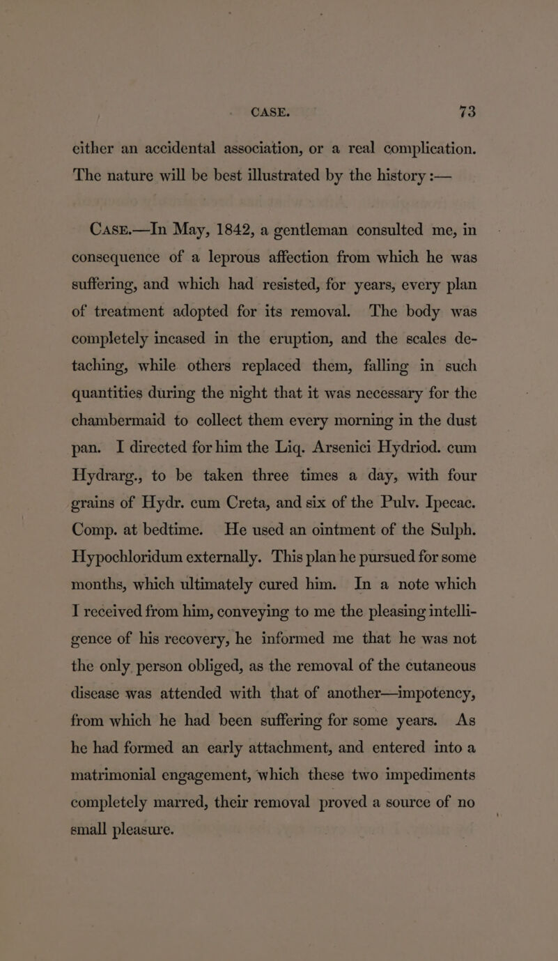 either an accidental association, or a real complication. The nature will be best illustrated by the history :— CasE.—In May, 1842, a gentleman consulted me, in consequence of a leprous affection from which he was suffering, and which had resisted, for years, every plan of treatment adopted for its removal. The body was completely incased in the eruption, and the scales de- taching, while others replaced them, falling in such quantities during the night that it was necessary for the chambermaid to collect them every morning in the dust pan. I directed for him the Lig. Arsenici Hydriod. cum Hydrarg., to be taken three times a day, with four grains of Hydr. cum Creta, and six of the Pulv. Ipecac. Comp. at bedtime. He used an ointment of the Sulph. Hypochloridum externally. This plan he pursued for some months, which ultimately cured him. In a note which I received from him, conveying to me the pleasing intelli- gence of his recovery, he informed me that he was not the only person obliged, as the removal of the cutaneous disease was attended with that of another—impotency, from which he had been suffering for some years. As he had formed an early attachment, and entered into a matrimonial engagement, which these two impediments completely marred, their removal proved a source of no small pleasure.