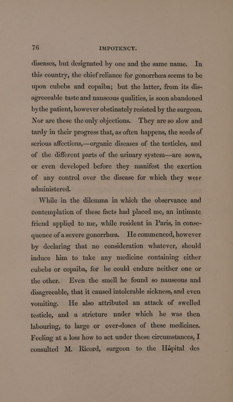 diseases, but designated by one and the same name. In this country, the chief reliance for gonorrhea seems to be upon cubebs and copaiba; but the latter, from its dis- agreeeable taste and nauseous qualities, is soon abandoned bythe patient, however obstinately resisted by the surgeon. Nor are these the only objections. They are so slow and tardy in their progress that, as often happens, the seeds of serious affections,—organic diseases of the testicles, and of the different parts of the urmary system—are sown, or even developed before they manifest the exertion of any control over the disease for which they were administered. While in the dilemma in which the observance and contemplation of these facts had placed me, an intimate friend applied to me, while resident in Paris, in conse- quence of aseyere gonorrhea. He commenced, however by declaring that no consideration whatever, should induce him to take any medicine containing either cubebs or copaiba, for he could endure neither one or the other. Even the smell he found so nauseous and disagreeable, that it caused intolerable sickness, and even vomiting. He also attributed an attack of swelled testicle, and a stricture under which he was then labouring, to large or over-doses of these medicines. Feeling at a loss how to act under these circumstances, I consulted M. Ricord, surgeon to the Heépital des