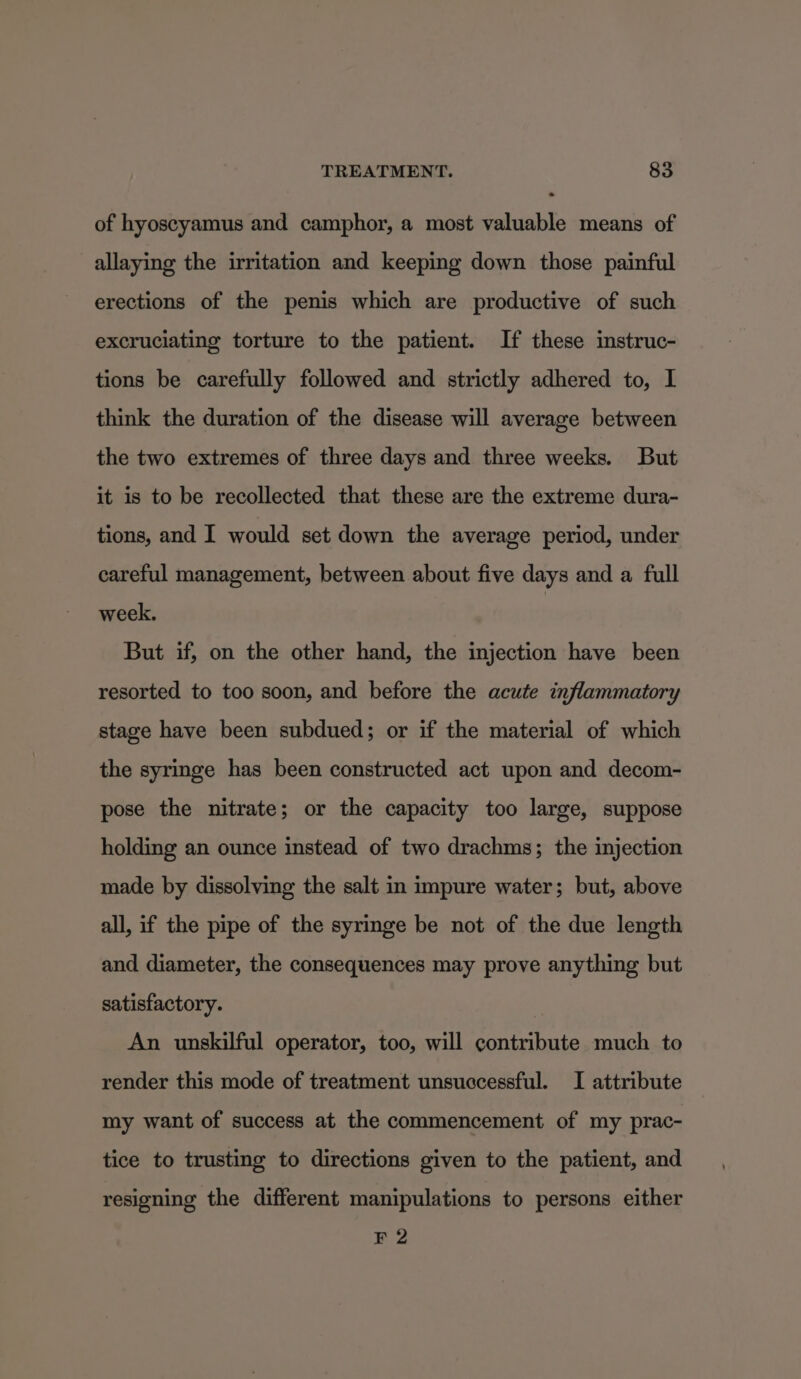 of hyoscyamus and camphor, a most valuable means of allaying the irritation and keeping down those painful erections of the penis which are productive of such excruciating torture to the patient. If these instruc- tions be carefully followed and strictly adhered to, I think the duration of the disease will average between the two extremes of three days and three weeks. But it is to be recollected that these are the extreme dura- tions, and I would set down the average period, under careful management, between about five days and a full week. But if, on the other hand, the injection have been resorted to too soon, and before the acute inflammatory stage have been subdued; or if the material of which the syringe has been constructed act upon and decom- pose the nitrate; or the capacity too large, suppose holding an ounce instead of two drachms; the injection made by dissolving the salt in impure water; but, above all, if the pipe of the syringe be not of the due length and diameter, the consequences may prove anything but satisfactory. An unskilful operator, too, will contribute much to render this mode of treatment unsuccessful. I attribute my want of success at the commencement of my prac- tice to trusting to directions given to the patient, and resigning the different manipulations to persons either F 2