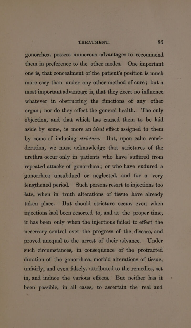 gonorrhea possess numerous advantages to recommend them in preference to the other modes. One important one is, that concealment of the patient’s position is much more easy than under any other method of cure; but a most important advantage is, that they exert no influence whatever in obstructing the functions of any other organ; nor do they affect the general health. The only objection, and that which has caused them to be laid aside by some, is more an Zdeal effect assigned to them by some of inducing stricture. But, upon calm consi- deration, we must acknowledge that strictures of the urethra occur only in patients who have suffered from repeated attacks of : gonorrheea; or who have endured a gonorrhea unsubdued or neglected, and for a very lengthened period. Such persons resort to injections too late, when in truth alterations of tissue have already taken place. But should stricture occur, even when injections had been resorted to, and at the proper time, it has been only when the injections failed to effect the necessary control over the progress of the disease, and proved unequal to the arrest of their advance. Under such circumstances, in consequence of the protracted duration of the gonorrhea, morbid alterations of tissue, unfairly, and even falsely, attributed to the remedies, set in, and induce the various effects. But neither has it been possible, in all cases, to ascertain the real and