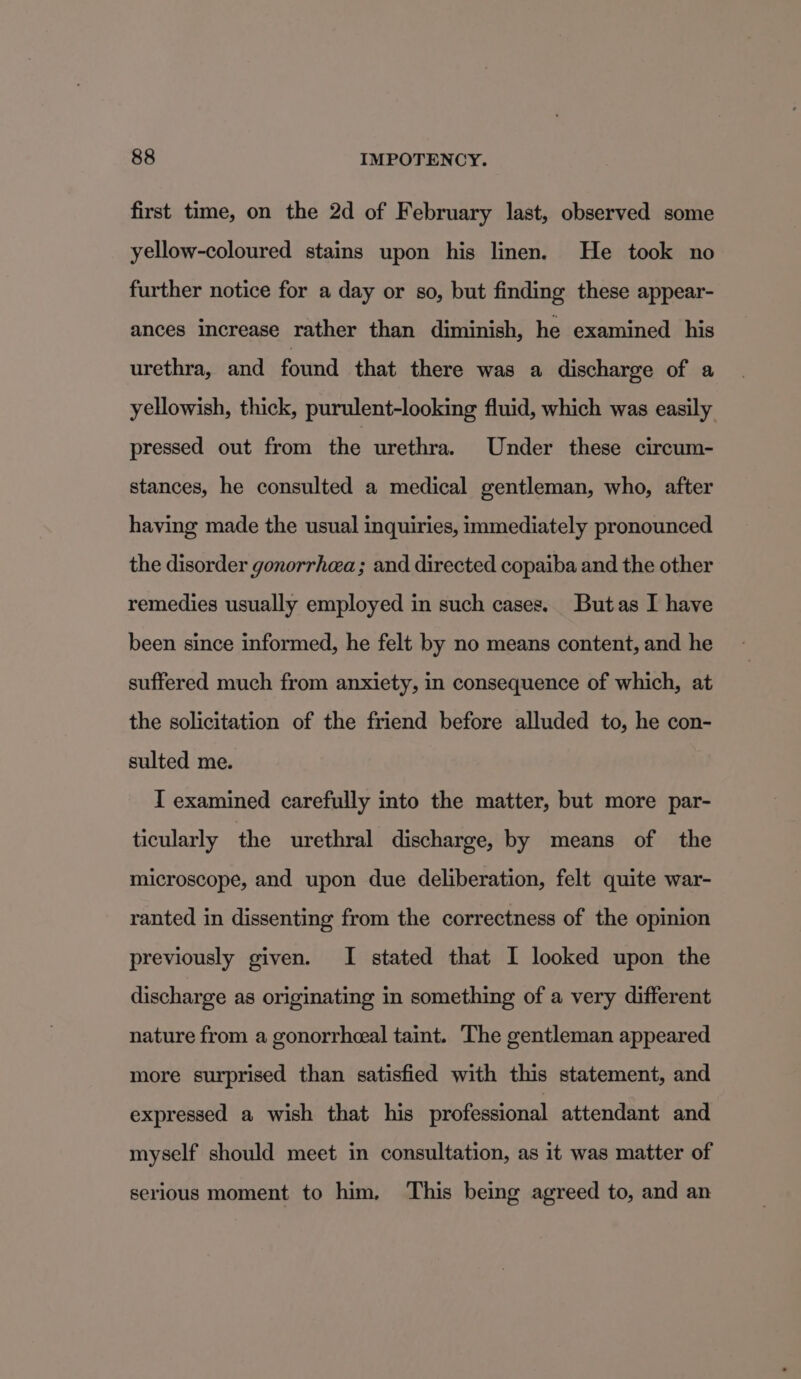 first time, on the 2d of February last, observed some yellow-coloured stains upon his linen. He took no further notice for a day or so, but finding these appear- ances increase rather than diminish, he examined his urethra, and found that there was a discharge of a yellowish, thick, purulent-looking fluid, which was easily pressed out from the urethra. Under these circum- stances, he consulted a medical gentleman, who, after having made the usual inquiries, immediately pronounced the disorder gonorrhea; and directed copaiba and the other remedies usually employed in such cases. Butas I have been since informed, he felt by no means content, and he suffered much from anxiety, in consequence of which, at the solicitation of the friend before alluded to, he con- sulted me. I examined carefully into the matter, but more par- ticularly the urethral discharge, by means of the microscope, and upon due deliberation, felt quite war- ranted in dissenting from the correctness of the opinion previously given. I stated that I looked upon the discharge as originating in something of a very different nature from a gonorrheeal taint. The gentleman appeared more surprised than satisfied with this statement, and expressed a wish that his professional attendant and myself should meet in consultation, as it was matter of serious moment to him, This being agreed to, and an