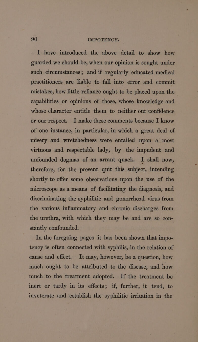 I have introduced the above detail to show how guarded we should be, when our opinion is sought under such circumstances; and if regularly educated medical practitioners are liable to fall into error and commit mistakes, how little reliance ought to be placed upon the capabilities or opinions of those, whose knowledge and whose character entitle them to neither our confidence or our respect. I make these comments because I know of one instance, in particular, in which a great deal of misery and wretchedness were entailed upon a most virtuous and respectable lady, by the impudent and unfounded dogmas of an arrant quack. I shall now, therefore, for the present quit this subject, intending shortly to offer some observations upon the use of the microscope as a means of facilitating the diagnosis, and discriminating the syphilitic and gonorrhceal virus from the various inflammatory and chronic discharges from the urethra, with which they may be and are so con- stantly confounded. In the foregoing pages it has been shown that impo- tency is often connected with syphilis, in the relation of cause and effect. It may, however, be a question, how much ought to be attributed to the disease, and how much to the treatment adopted. If the treatment be inert or tardy in its effects; if, further, it tend, to inveterate and establish the syphilitic irritation in the