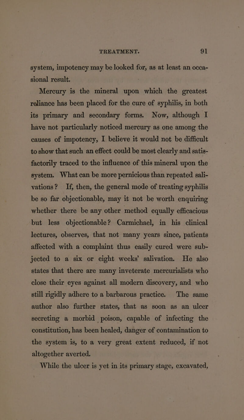 system, impotency may be looked for, as at least an occa- sional result. Mercury is the mineral upon which the greatest reliance has been placed for the cure of syphilis, in both its primary and secondary forms. Now, although I have not particularly noticed mercury as one among the causes of impotency, I believe it would not be difficult to show that such an effect could be most clearly and satis- factorily traced to the influence of this mineral upon the system. What can be more pernicious than repeated sali- vations? If, then, the general mode of treating syphilis be so far objectionable, may it not be worth enquiring whether there be any other method equally efficacious but less objectionable? Carmichael, in his clinical lectures, observes, that not many years since, patients affected with a complaint thus easily cured were sub- jected to a six or eight weeks’ salivation. He also states that there are many inveterate mercurialists who close their eyes against all modern discovery, and who still rigidly adhere to a barbarous practice. The same author also further states, that as soon as an ulcer secreting a morbid poison, capable of infecting the constitution, has been healed, danger of contamination to the system is, to a very great extent reduced, if not altogether averted. While the ulcer is yet in its primary stage, excavated,