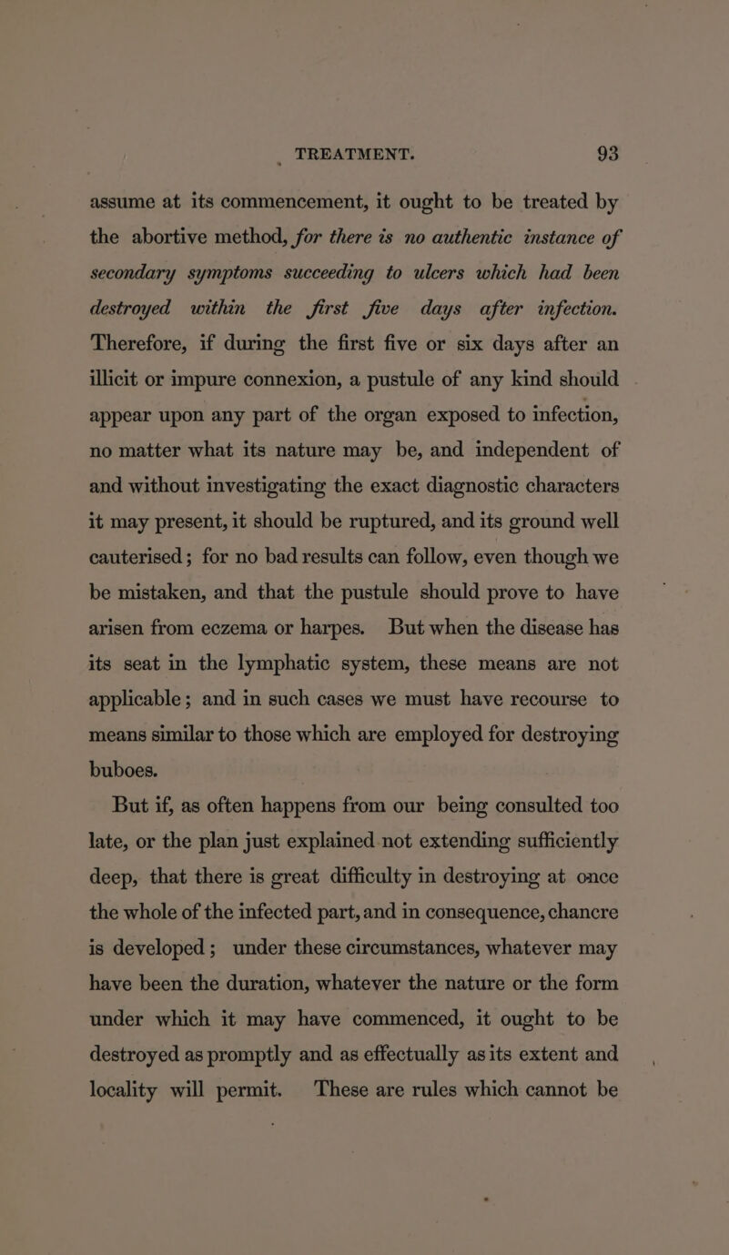 assume at its commencement, it ought to be treated by the abortive method, for there is no authentic instance of secondary symptoms succeeding to ulcers which had been destroyed within the first five days after infection. Therefore, if during the first five or six days after an illicit or impure connexion, a pustule of any kind should . appear upon any part of the organ exposed to infection, no matter what its nature may be, and independent of and without investigating the exact diagnostic characters it may present, it should be ruptured, and its ground well cauterised ; for no bad results can follow, even though we be mistaken, and that the pustule should prove to have arisen from eczema or harpes. But when the disease has its seat in the lymphatic system, these means are not applicable; and in such cases we must have recourse to means similar to those which are employed for destroying buboes. But if, as often happens from our being consulted too late, or the plan just explained not extending sufficiently deep, that there is great difficulty in destroying at once the whole of the infected part, and in consequence, chancre is developed; under these circumstances, whatever may have been the duration, whatever the nature or the form under which it may have commenced, it ought to be destroyed as promptly and as effectually asits extent and locality will permit. These are rules which cannot be